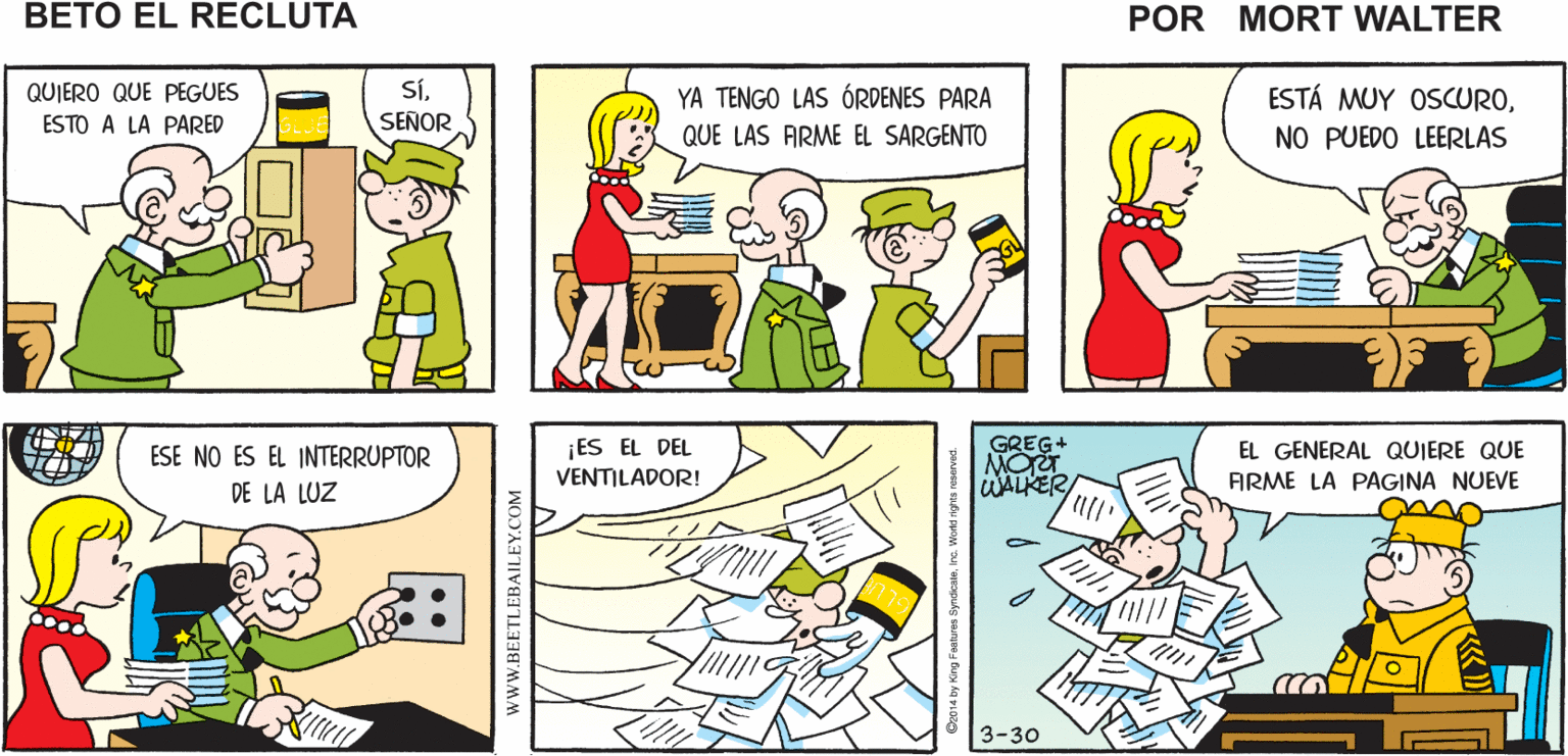 Organism OCR: BIENES EL ANAQUEL QUE PEDÍ SEÑORLE LLEGÓ Mort Walker's ESTE PAQUETE beto el recluta SíSEÑOR QUIERO QUE PEGUES YA TENGO LAS ÓRDENES PARA ESTÁ MUY OSCUROESTO A LA PARED ADHESINO QUE LAS ARME EL SARGENTO NO PUEDO LEERLAS ¡ES EL DEL VENTILADOR! GREG+ MO WALKER ESE NO ES EL INTERRUPTOR EL GENERAL QUIERE QUE FIRME LA PAGINA NUEVE DE LA LUZ 3-30 www.BEETLEBAILEY.COM BIENES EL ANAQUEL QUE PEDÍ SEÑORLE LLEGÓ Mort Walker's ESTE PAQUETE beto el recluta SíSEÑOR QUIERO QUE PEGUES YA TENGO LAS ÓRDENES PARA ESTÁ MUY OSCUROESTO A LA PARED ADHESINO QUE LAS ARME EL SARGENTO NO PUEDO LEERLAS ¡ES EL DEL VENTILADOR! GREG+ MO WALKER ESE NO ES EL INTERRUPTOR EL GENERAL QUIERE QUE FIRME LA PAGINA NUEVE DE LA LUZ 3-30 www.BEETLEBAILEY.COM