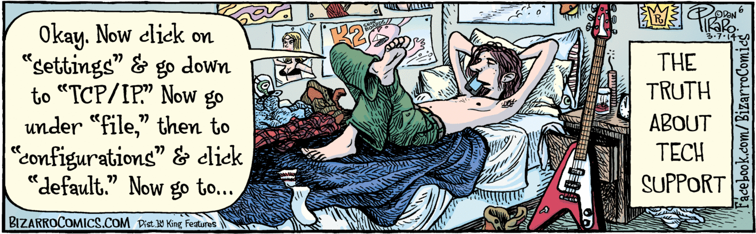 Fictional character OCR: Okay. Now elick on "settings" and 77 go down to“TCP/IP." Now go under "file" then to "configurations" and click "default." Now go to... 77 77 ODON 3.7.14 SNOW BOA THE TRUTH ABOUT TECH SUPPORT BIZARROCOMICS.COM Facebook.com/BizarroComies Dist Y King Fauves Okay. Now elick on "settings" and 77 go down to“TCP/IP." Now go under "file" then to "configurations" and click "default." Now go to... 77 77 ODON 3.7.14 SNOW BOA THE TRUTH ABOUT TECH SUPPORT BIZARROCOMICS.COM Facebook.com/BizarroComies Dist Y King Fauves