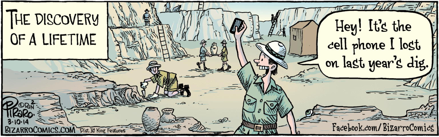 Drawing OCR: HE DISCOVERY OF A LIFETIME Hey! It's the cell phone I lost on last year's dig. TIRARO. 3.10.14 BIZARROCOMICS.COM Dist Y King Features 9 HE DISCOVERY OF A LIFETIME Hey! It's the cell phone I lost on last year's dig. TIRARO. 3.10.14 BIZARROCOMICS.COM Dist Y King Features 9