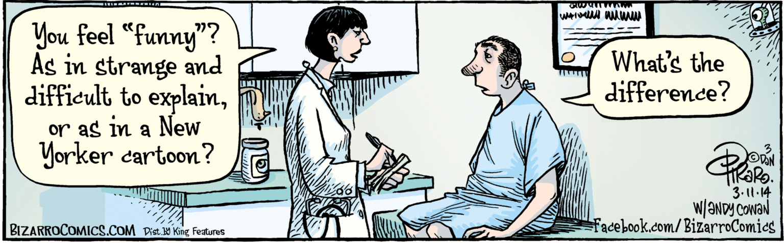 Publication OCR: You feel "funny"? As in strange & difficult to explainor as in a New Yorker cartoon? What's the difference? 3-11-14 w/ANDY Cowan Dist. Y King Features BIZARROCOMICS.COM You feel "funny"? As in strange & difficult to explainor as in a New Yorker cartoon? What's the difference? 3-11-14 w/ANDY Cowan Dist. Y King Features BIZARROCOMICS.COM