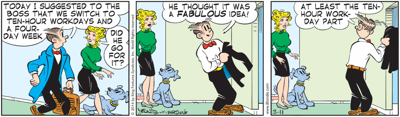 Animated cartoon OCR: TODAY I SUGGESTED TO THE BOSS THAT WE SWITCH TO TEN-HOUR WORKDAVS AND A FOUR- DAY WEEK AT LEAST THE TEN- HOUR WORK- DAY PART HE THOUGHT IT WAS A FABULOUS IDEA! DID ?? GO FOR IT? MRSHAS 3-11 TODAY I SUGGESTED TO THE BOSS THAT WE SWITCH TO TEN-HOUR WORKDAVS AND A FOUR- DAY WEEK AT LEAST THE TEN- HOUR WORK- DAY PART HE THOUGHT IT WAS A FABULOUS IDEA! DID ?? GO FOR IT? MRSHAS 3-11