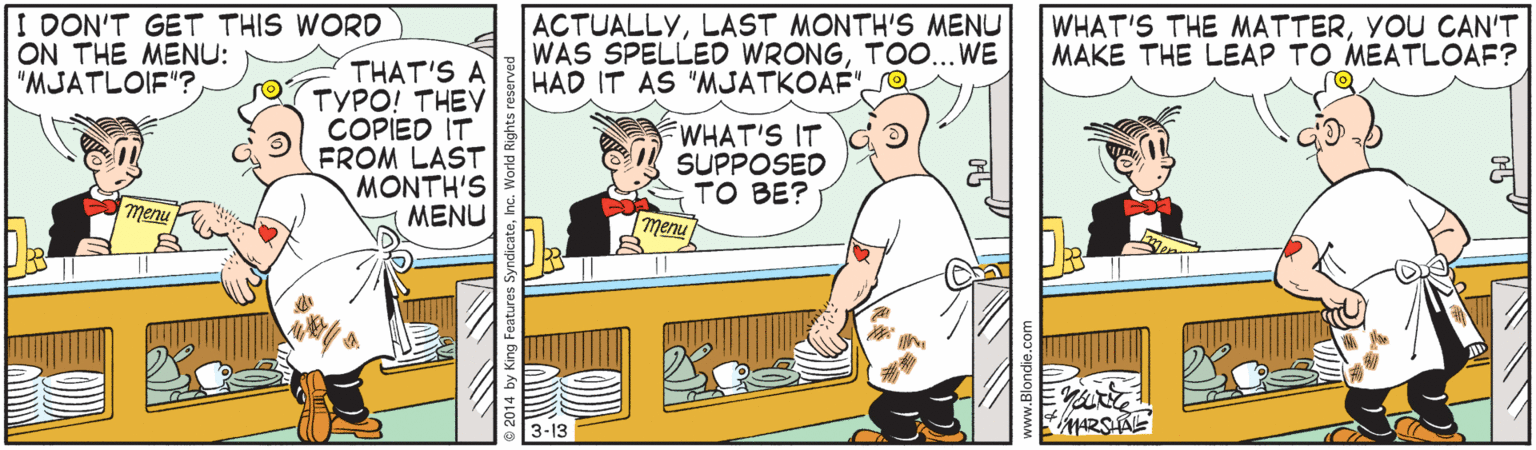 Parallel OCR: I DON'T GET THIS WORD ON THE MENU: "MJATLOIF"? ACTUALLYLAST MONTH'S MENU WAS SPELLED WRONGTOO... WE HAD IT AS "MJATKOAF"O WHAT'S THE MATTERYOU CAN'T MAKE THE LEAP TO MEATLOAF? THAT'S A TYPO! THEY ÇOPIED IT FROM LAST MONTH'S MENU WHAT'S IT SUPPOSED TO BE? menu menu 3-13 MARSAL I DON'T GET THIS WORD ON THE MENU: "MJATLOIF"? ACTUALLYLAST MONTH'S MENU WAS SPELLED WRONGTOO... WE HAD IT AS "MJATKOAF"O WHAT'S THE MATTERYOU CAN'T MAKE THE LEAP TO MEATLOAF? THAT'S A TYPO! THEY ÇOPIED IT FROM LAST MONTH'S MENU WHAT'S IT SUPPOSED TO BE? menu menu 3-13 MARSAL