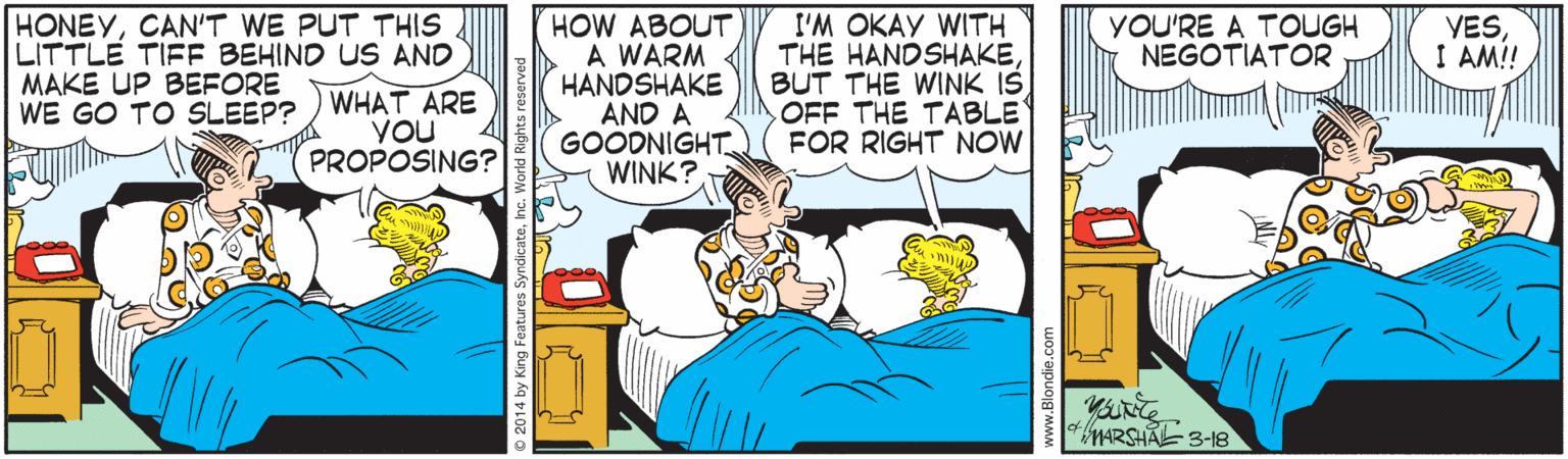 Humour OCR: HONEYCAN'T WE PUT THIS LITTLE TIFF BEHIND US AND MAKE UP BEFORE WE GO TO SLEEP? HOW ABOUT A WARM HANDSHAKE AND A GOODNIGHT WINK? I'M OKAY WITH THE HANDSHAKEBUT THE WINK IS OFF THE TABLE FOR RIGHT NOW YESI AM!! YOU'RE A TOUGH NEGOTIATOR WHAT ARE YOU PROPOSING? HARSHAL 3-18 HONEYCAN'T WE PUT THIS LITTLE TIFF BEHIND US AND MAKE UP BEFORE WE GO TO SLEEP? HOW ABOUT A WARM HANDSHAKE AND A GOODNIGHT WINK? I'M OKAY WITH THE HANDSHAKEBUT THE WINK IS OFF THE TABLE FOR RIGHT NOW YESI AM!! YOU'RE A TOUGH NEGOTIATOR WHAT ARE YOU PROPOSING? HARSHAL 3-18