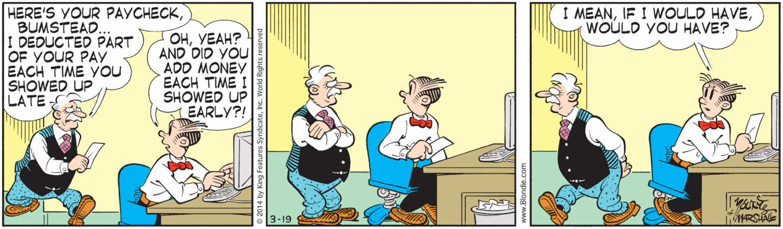 Animated cartoon OCR: HERE'S YOUR PAYCHECKBUMSTEAD. I DEDUCTED PART OF YOUR PAY EACH TIME YOU SHOWED UP LATE I MEANWOULD YOU HAVE? OHYEAH? AND DID YOU ADD MONEY EACH TIME I SHOWED UP EARLY?! 3-19 HERE'S YOUR PAYCHECKBUMSTEAD. I DEDUCTED PART OF YOUR PAY EACH TIME YOU SHOWED UP LATE I MEANIF I WOULD HAVEWOULD YOU HAVE? OHYEAH? AND DID YOU ADD MONEY EACH TIME I SHOWED UP EARLY?! 3-19