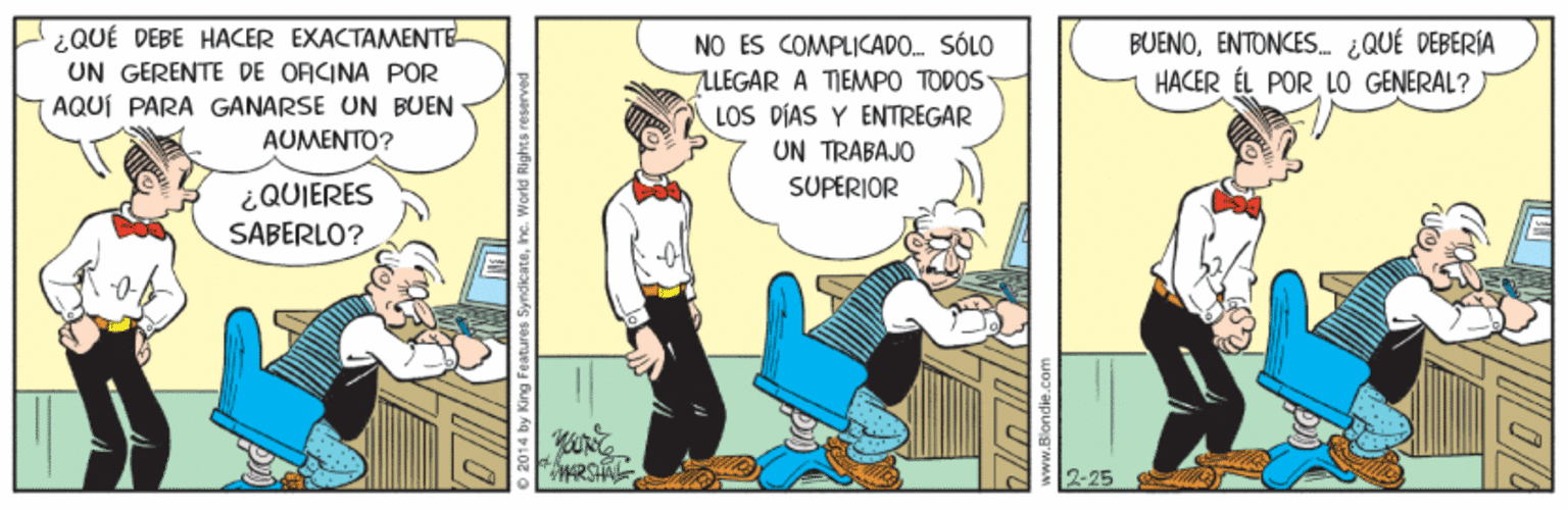Humour OCR: ¿QUÉ DEBE HACER EXACTAMENTE UN GERENTE DE ORCINA POR AQUÍ PARA GANARSE UN BUEN NO ES COMPLICAPO. SÓLO 7LLEGAR A TIEMPO TODOS LOS DÍAS Y ENTREGAR UN TRABAJO SUPERIOR BUENOENTONCES ¿QUÉ DEBERÍA HACER ÉL POR GENERAL? AUMENTO? ¿QUIERES SABERLO? 2-25 2014 by King Features SyndicateIne. World Rights reserve ¿QUÉ DEBE HACER EXACTAMENTE UN GERENTE DE ORCINA POR AQUÍ PARA GANARSE UN BUEN NO ES COMPLICAPO. SÓLO 7LLEGAR A TIEMPO TODOS LOS DÍAS Y ENTREGAR UN TRABAJO SUPERIOR BUENOENTONCES ¿QUÉ DEBERÍA HACER ÉL POR GENERAL? AUMENTO? ¿QUIERES SABERLO? 2-25 2014 by King Features SyndicateIne. World Rights reserve