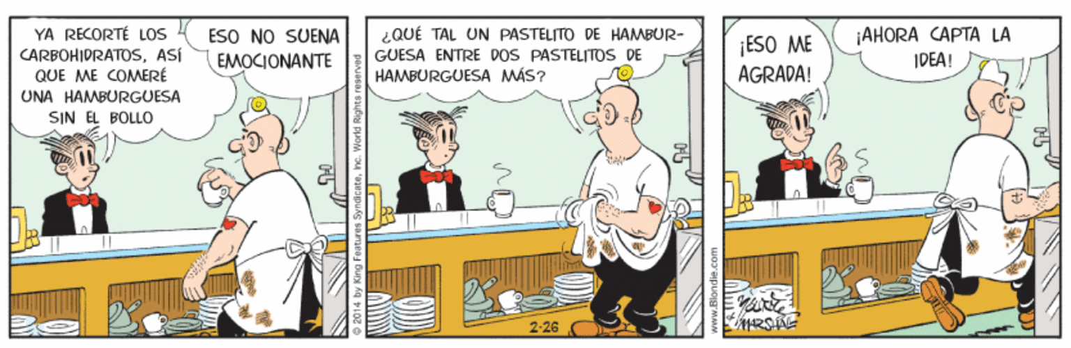 Humour OCR: YA RECORTÉ LOS CARBOHIDRATOSASÍ QUE ME COMERÉ ESO NO SUENA EMOCIONANTE ¿QUÉ TAL UN PASTELITO DE HAMBUR- GUESA ENTRE DOS PASTELITOS DE HAMBURGUESA MÁS? ¡ESO ME AGRADA! AHORA CAPTA LA IDEA! UNA HAMBURGUESA SIN EL BOLLO 2-26 www.Blondie.com YA RECORTÉ LOS CARBOHIDRATOSASÍ QUE ME COMERÉ ESO NO SUENA EMOCIONANTE ¿QUÉ TAL UN PASTELITO DE HAMBUR- GUESA ENTRE DOS PASTELITOS DE HAMBURGUESA MÁS? ¡ESO ME AGRADA! AHORA CAPTA LA IDEA! UNA HAMBURGUESA SIN EL BOLLO 2-26 www.Blondie.com