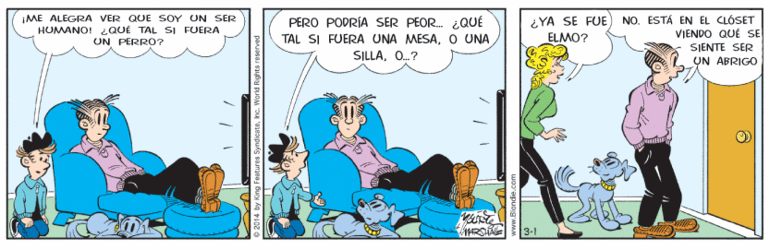 Humour OCR: ME ALEGRA VER QUE SOY UN SER HUMANO! QUÉ TAL SI FUERA UN PERRO? PERO PODRÍA SER PEOR. ¿QUÉ TAL SI FUERA UNA MESAO UNA SILLAO.? ¿YA SE FUE ELMO? NO. ESTÁ EN EL CLÓSET VIENDO QUÉ SE SIENTE SER UN ABRIGO 3.1 2014 by King Features Syndicatenc. World ME ALEGRA VER QUE SOY UN SER HUMANO! QUÉ TAL SI FUERA UN PERRO? PERO PODRÍA SER PEOR. ¿QUÉ TAL SI FUERA UNA MESAO UNA SILLAO.? ¿YA SE FUE ELMO? NO. ESTÁ EN EL CLÓSET VIENDO QUÉ SE SIENTE SER UN ABRIGO 3.1 2014 by King Features Syndicatenc. World