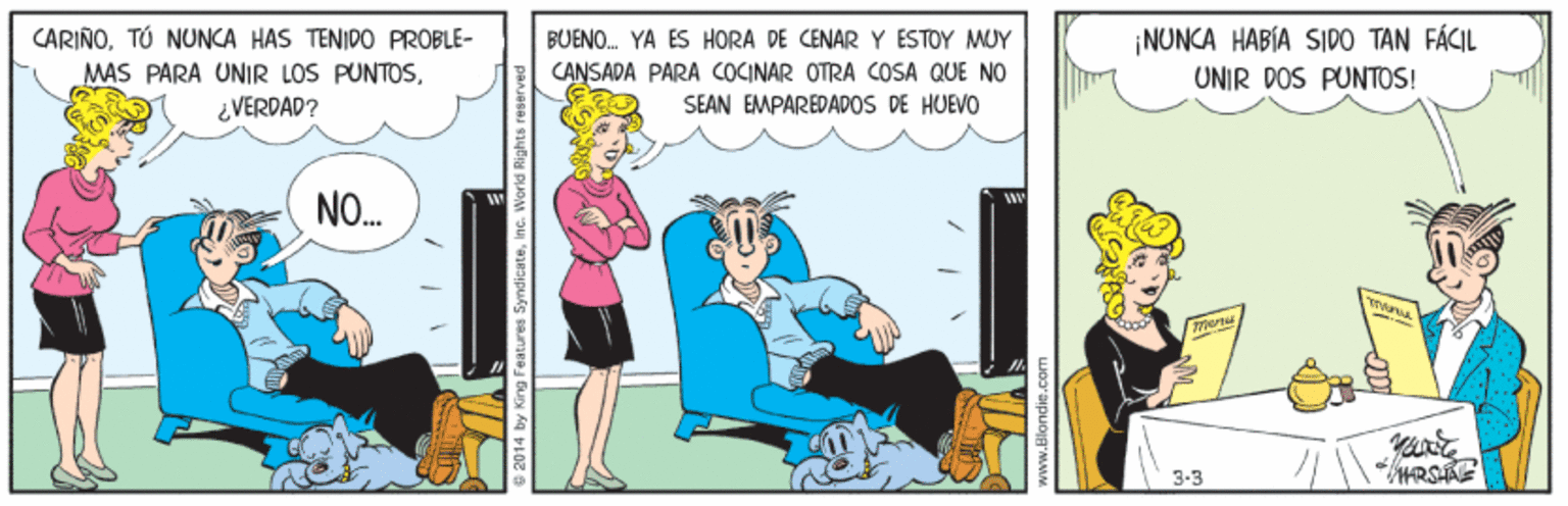 Art OCR: BUENO. YA ÉS HORA DE CENAR Y ÉSTOY MOY CARIÑOTÓ NUNCA HAS TENIDO PROBLE- MAS PARA UNIR LOS PUNTOS¿VERDAD? ¡NUNCA HABIA SIDO TAN FÁCIL UNIR DOS PUNTOS! CANSADA PARA COCINAR OTRA COSA QUE NO SEAN EMPAREDADOS DE HUEVO NO. 3-3 2014 by King F iyndicateinc. World BUENO. YA ÉS HORA DE CENAR Y ÉSTOY MOY CARIÑOTÓ NUNCA HAS TENIDO PROBLE- MAS PARA UNIR LOS PUNTOS¿VERDAD? ¡NUNCA HABIA SIDO TAN FÁCIL UNIR DOS PUNTOS! CANSADA PARA COCINAR OTRA COSA QUE NO SEAN EMPAREDADOS DE HUEVO NO. 3-3 2014 by King F iyndicateinc. World