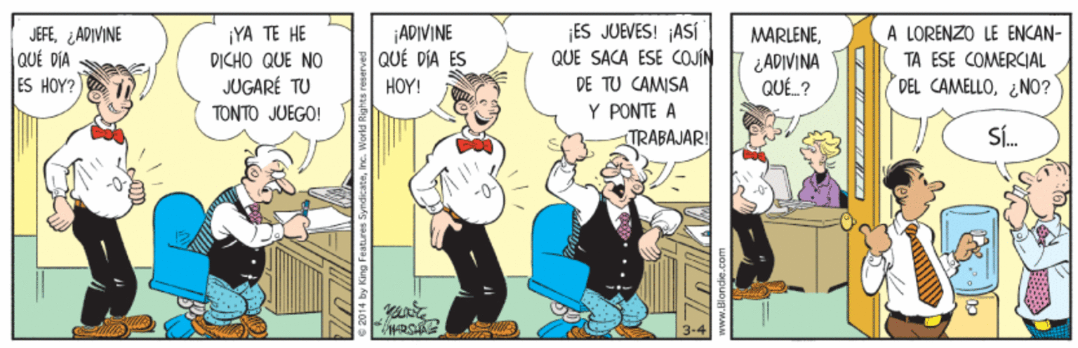 Conversation OCR: |ADIVINE QUÉ DÍA ES ES JUEVES! ASÍ QUE SACA ESE COJIN A LORENZO LE ENCAN- JEFE¿ ADIVINE QUÉ DIA ES HOY? ¡YA TE HE DICHO QUE NO JUGARÉ TU TONTO JUEGO! MARLENE¿ADIVINA QUÉ ? TA ESE COMERCIAL HOY! DE TU CAMISA DEL CAMELLO¿ NO? Y PONTE A TRABAJAR! SÍ. 014 by King Features SymdicateInc. World Rights |ADIVINE QUÉ DÍA ES ES JUEVES! ASÍ QUE SACA ESE COJIN A LORENZO LE ENCAN- JEFE¿ ADIVINE QUÉ DIA ES HOY? ¡YA TE HE DICHO QUE NO JUGARÉ TU TONTO JUEGO! MARLENE¿ADIVINA QUÉ ? TA ESE COMERCIAL HOY! DE TU CAMISA DEL CAMELLO¿ NO? Y PONTE A TRABAJAR! SÍ. 014 by King Features SymdicateInc. World Rights