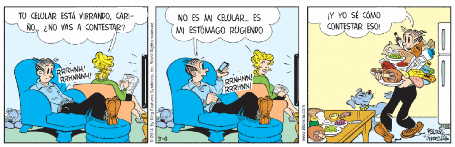 Animated cartoon OCR: TU CELULAR ESTÁ VIBRANDOCARI- NO ¿NO VAS A CONTESTAR? NO ES MI CELULAR. ES ¡Y YO SÉ CÓMO CONTESTAR ESO! M ESTÓMAGO RUGIENDO RRRHNH! RRHNNNH! RRNHNN! RRRHNN! 3-6 stures Syndicatehe. World R TU CELULAR ESTÁ VIBRANDOCARI- NO ¿NO VAS A CONTESTAR? NO ES MI CELULAR. ES ¡Y YO SÉ CÓMO CONTESTAR ESO! M ESTÓMAGO RUGIENDO RRRHNH! RRHNNNH! RRNHNN! RRRHNN! 3-6 stures Syndicatehe. World R