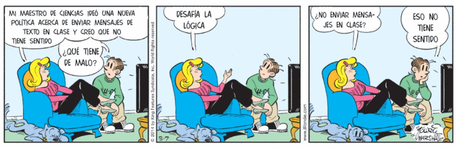Illustration OCR: MI MAESTRO DE CIENCIAS IDEÓ UNA NUEVA POLÍTICA ACERCA DE ENVIAR MENSAJES DE TEXTO EN CLASE Y CREO QUE NO TIENE SENTIDO DÉSAFÍA LA LÓGICA ¿NO ENVIAR MENSA- JES EN CLASE? ESO NO TIENE SENTIDO ¿QUÉ TIENE) DE MALO? MARSHAL atures Syndicatehe. World Rights reserved MI MAESTRO DE CIENCIAS IDEÓ UNA NUEVA POLÍTICA ACERCA DE ENVIAR MENSAJES DE TEXTO EN CLASE Y CREO QUE NO TIENE SENTIDO DÉSAFÍA LA LÓGICA ¿NO ENVIAR MENSA- JES EN CLASE? ESO NO TIENE SENTIDO ¿QUÉ TIENE) DE MALO? MARSHAL atures Syndicatehe. World Rights reserved