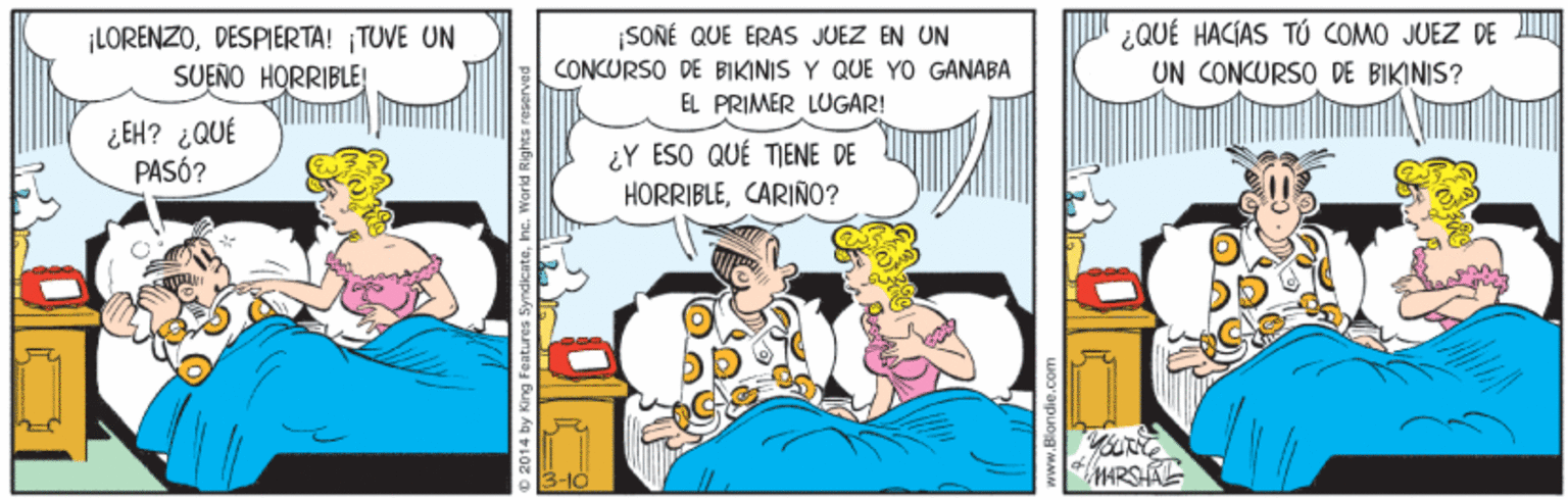 Fictional character OCR: ¡LORENZODESPIERTA! TUVE UN SUENO HORRIBLE! SONÉ QUE ERAS JUEZ EN UN CONCURSO DE BIKINIS Y QUE YO GANABA ¿QUÉ HACÍAS TÚ COMO JUEZ DE UN CONCURSO DE BIKINIS? EL PRIMER LUGAR! ¿EH? ¿QUÉ PASÓ? ¿Y ESO QUÉ TIENE DE HORRIBLECARIÑO? MARSAE 2014 by King Features SyndkcatehG. World Rights ¡LORENZODESPIERTA! TUVE UN SUENO HORRIBLE! SONÉ QUE ERAS JUEZ EN UN CONCURSO DE BIKINIS Y QUE YO GANABA ¿QUÉ HACÍAS TÚ COMO JUEZ DE UN CONCURSO DE BIKINIS? EL PRIMER LUGAR! ¿EH? ¿QUÉ PASÓ? ¿Y ESO QUÉ TIENE DE HORRIBLECARIÑO? MARSAE 2014 by King Features SyndkcatehG. World Rights