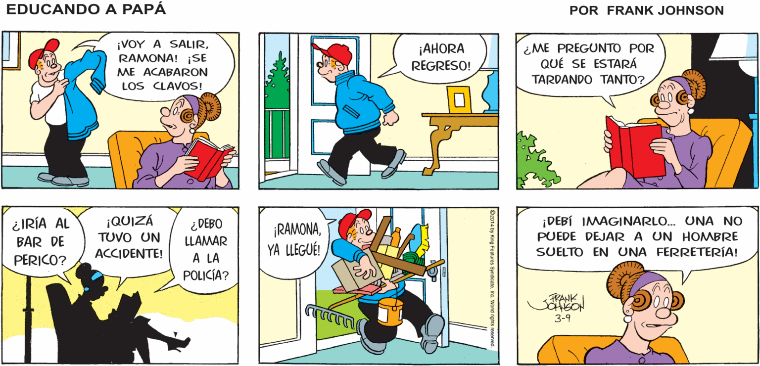 Organism OCR: ¡ESE FUE MI ÚLTIMO CLAVO Y EDUCANDO A PAPA TODAVÍA NO TERMINO! JOHNSON ¡VOY A SALIRRAMONA! SE ¡AHORA REGRESO! ME PREGUNTO POR QUÉ SE ESTARÁ ME ACABARON TARDANDO TANTO? LOS CLAVOS! ¿IRÍA AL BAR DE PERICO? ¡QUIZÁ ¿DEBO LLAMAR ¡RAMONAYA LLEGUÉ! |DEBÍ IMAGINARLO. UNA NO PUEDE DEJAR A UN HOMBRE SUELTO EN UNA FERRETERÍA! TUVO UN ACCIDENTE! A LA POLICÍA? FRANK 3-9 ¡ESE FUE MI ÚLTIMO CLAVO Y EDUCANDO A PAPA TODAVÍA NO TERMINO! JOHNSON ¡VOY A SALIRRAMONA! SE ¡AHORA REGRESO! ME PREGUNTO POR QUÉ SE ESTARÁ ME ACABARON TARDANDO TANTO? LOS CLAVOS! ¿IRÍA AL BAR DE PERICO? ¡QUIZÁ ¿DEBO LLAMAR ¡RAMONAYA LLEGUÉ! |DEBÍ IMAGINARLO. UNA NO PUEDE DEJAR A UN HOMBRE SUELTO EN UNA FERRETERÍA! TUVO UN ACCIDENTE! A LA POLICÍA? FRANK 3-9