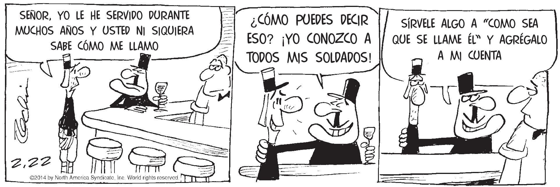 Rectangle OCR: SEÑORYO LE HE SERVIDO DURANTE MUCHOS AÑOS Y USTED NI SIQUIERA SABE CÓMO ME LLAMO ¿CÓMO PUEDES DECIR ESO? ¡YO CONOZCO A TODOS MIS SOLDADOS! SÍRVELE ALGO A "COMO SEA QUE SE LLAME ÉL" Y AGRÉGALO A MI CUENTA 222 02014 by North Armorica SyndicatoInc. World rights rosorved SEÑORYO LE HE SERVIDO DURANTE MUCHOS AÑOS Y USTED NI SIQUIERA SABE CÓMO ME LLAMO ¿CÓMO PUEDES DECIR ESO? ¡YO CONOZCO A TODOS MIS SOLDADOS! SÍRVELE ALGO A "COMO SEA QUE SE LLAME ÉL" Y AGRÉGALO A MI CUENTA 222 02014 by North Armorica SyndicatoInc. World rights rosorved