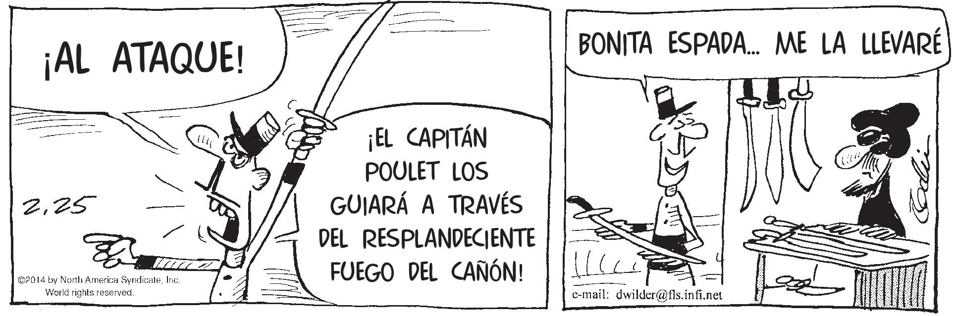 Elbow OCR: BONITA ESPADA. ME LA LLEVARÉ ¡AL ATAQUE! ¡EL CAPITÁN POULET LOS 225 GUIARÁ A TRAVÉS DEL RESPLANDECIENTE FUEGO DEL CAÑÓN! 2014 by North Armerica SyndicaleInic World rights reserved. e-mail: dwilder@fls.infi.net BONITA ESPADA. ME LA LLEVARÉ ¡AL ATAQUE! ¡EL CAPITÁN POULET LOS 225 GUIARÁ A TRAVÉS DEL RESPLANDECIENTE FUEGO DEL CAÑÓN! 2014 by North Armerica SyndicaleInic World rights reserved. e-mail: dwilder@fls.infi.net