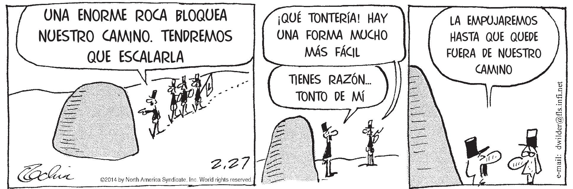 Monochrome OCR: UNA ENORME ROCA BLOQUEA ¡QUÉ TONTERÍA! HAY UNA FORMA MUCHO MÁS FÁCIL LA EMPUJAREMOS NUESTRO CAMINO. TENDREMOS HASTA QUE QUEDE FUERA DE NUESTRO QUE ESCALARLA CAMINO TIENES RAZÓN. TONTO DE MÍ 227 02014 by North America Syndicate. Inc. World rights reserved. e-mail: dwilder@fls.infi.net UNA ENORME ROCA BLOQUEA ¡QUÉ TONTERÍA! HAY UNA FORMA MUCHO MÁS FÁCIL LA EMPUJAREMOS NUESTRO CAMINO. TENDREMOS HASTA QUE QUEDE FUERA DE NUESTRO QUE ESCALARLA CAMINO TIENES RAZÓN. TONTO DE MÍ 227 02014 by North America Syndicate. Inc. World rights reserved. e-mail: dwilder@fls.infi.net