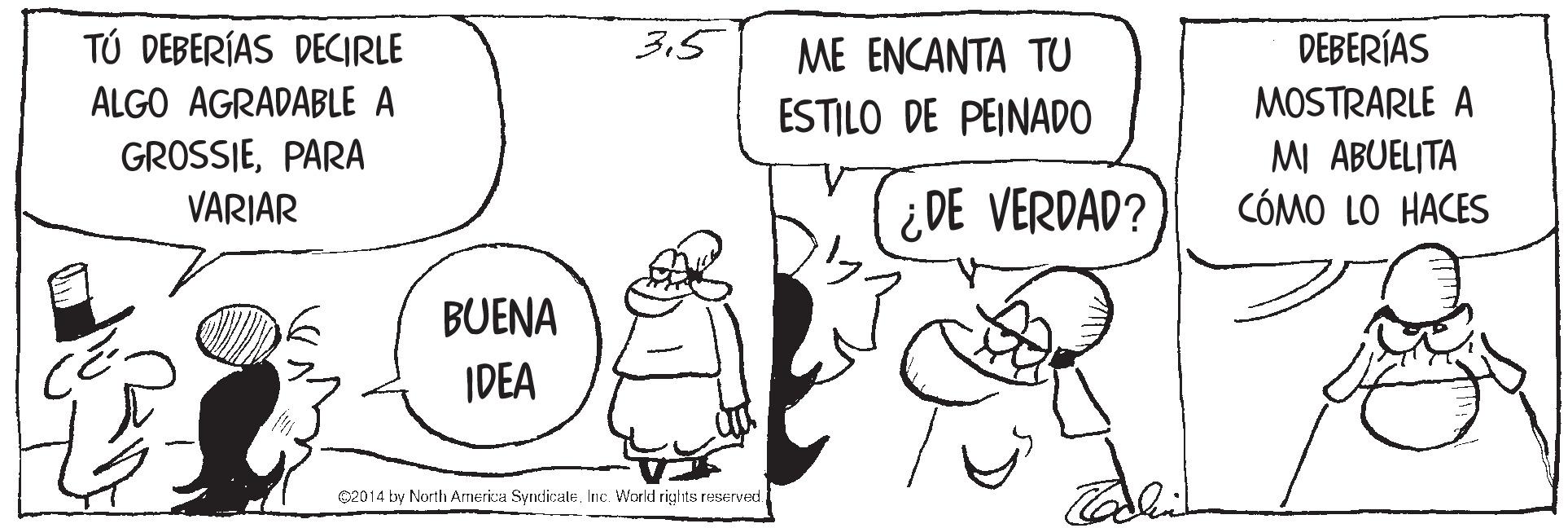 Happy OCR: TÚ DEBERÍAS DECIRLE 3.5 ME ENCANTA TU DEBERÍAS ALGO AGRADABLE A ESTILO DE PEINAD0 MOSTRARLE A GROSSIEPARA VARIAR MI ABUELITA CÓMO LO HACES ¿DE VERDAD? BUENA IDEA ©2014 by North America SyrdicaleInc. World rights reserved. TÚ DEBERÍAS DECIRLE 3.5 ME ENCANTA TU DEBERÍAS ALGO AGRADABLE A ESTILO DE PEINAD0 MOSTRARLE A GROSSIEPARA VARIAR MI ABUELITA CÓMO LO HACES ¿DE VERDAD? BUENA IDEA ©2014 by North America SyrdicaleInc. World rights reserved.