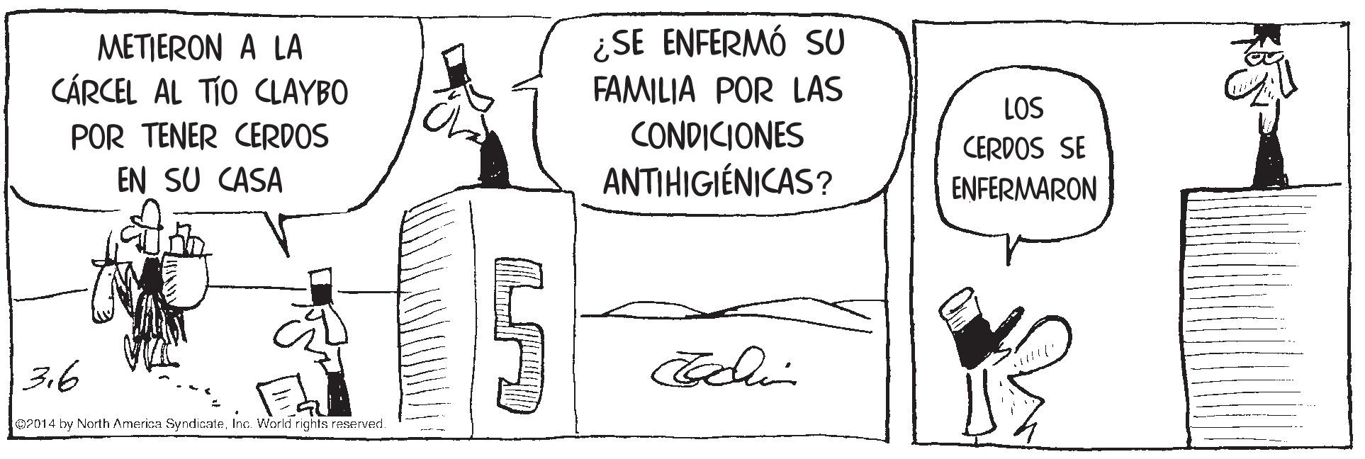 Illustration OCR: METIERON A LA CÁRCEL AL TÍO CLAYBO ¿SE ENFERMÓ SU FAMILIA POR LAS LOS POR TENER CERDOS EN SU CASA CONDICIONES ANTIHIGIÉNICAS? CERDOS SE ENFERMARON 3.6 02014 by North America SyndicateInc. Workd rights raserved. METIERON A LA CÁRCEL AL TÍO CLAYBO ¿SE ENFERMÓ SU FAMILIA POR LAS LOS POR TENER CERDOS EN SU CASA CONDICIONES ANTIHIGIÉNICAS? CERDOS SE ENFERMARON 3.6 02014 by North America SyndicateInc. Workd rights raserved.