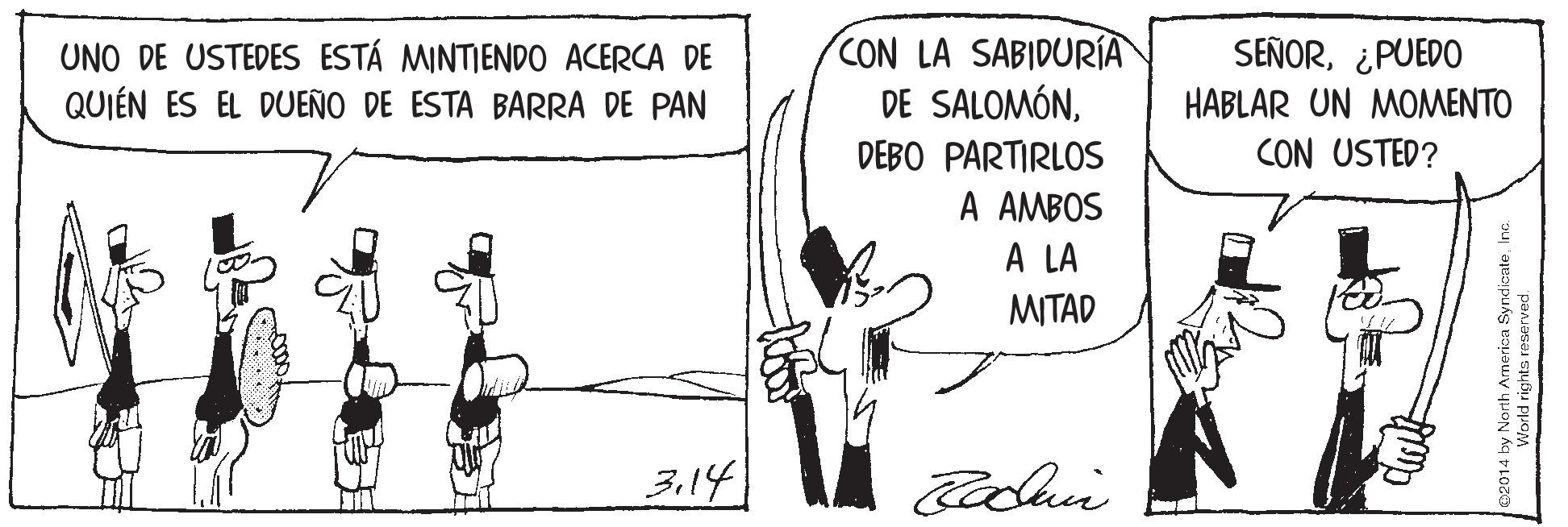 Elbow OCR: UNO DE USTEDES ESTÁ MINTIENDO ACERCA DE QUIÉN ES EL DUEÑO DE ESTA BARRA DE PAN CON LA SABIDURÍA DE SALOMÓN¿PUEDO HABLAR UN MOMENTO CON USTED? DEBO PARTIRLOS A AMBOS A LA MITAD 3.14 02014 by North Armerica SyndicateWorld rights reserved. UNO DE USTEDES ESTÁ MINTIENDO ACERCA DE QUIÉN ES EL DUEÑO DE ESTA BARRA DE PAN CON LA SABIDURÍA DE SALOMÓN¿PUEDO HABLAR UN MOMENTO CON USTED? DEBO PARTIRLOS A AMBOS A LA MITAD 3.14 02014 by North Armerica SyndicateWorld rights reserved.