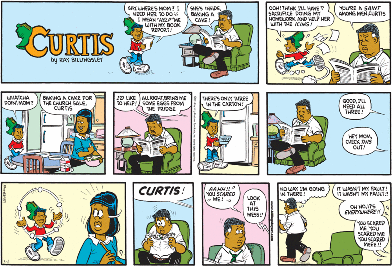 Comics OCR: YOU'RE A SAINT AMONG MENCURTIS SAYWHERE'S MOM? I NEED HER TO DO I MEAN "HELP"ME WITH MY BOOK REPORT! SHE'S INSIDEBAKING A CAKE ! OOH!THINK I'LL HAVE T' SACRIFICE DOING MY HOMEWORK AND HELP HER WITH THE ICING! CURTIS by RAY BILLINGSLEY WHATCHA DOIN'MOM? BAKING A CAKE FOR THE CHURCH SALECURTIS I'D LIKE ALL RIGHTBRING ME TO HELP! SOME EGGS FROM THE FRIDGE THERE'S ONLY THREE IN THE CARTON! GOODI'LL NEED ALL THREE! HEY MOMCHECK THIS OUT! CURTIS! AAHH!P YOU SCARED - ME! - NO WAY I'M GOING IN THERE! IT WASN'T MY FAULT! IT WASN'T MY FAULT! LOOK AT THIS MESS ! OH NOIT'S EVERYWHERE! YOU SCARED ME YOU SCARED ME YOU SCARED ????!! www.bilingsleyart.com YOU'RE A SAINT AMONG MENCURTIS SAYWHERE'S MOM? I NEED HER TO DO I MEAN "HELP"ME WITH MY BOOK REPORT! SHE'S INSIDEBAKING A CAKE ! OOH!THINK I'LL HAVE T' SACRIFICE DOING MY HOMEWORK AND HELP HER WITH THE ICING! CURTIS by RAY BILLINGSLEY WHATCHA DOIN'MOM? BAKING A CAKE FOR THE CHURCH SALECURTIS I'D LIKE ALL RIGHTBRING ME TO HELP! SOME EGGS FROM THE FRIDGE THERE'S ONLY THREE IN THE CARTON! GOODI'LL NEED ALL THREE! HEY MOMCHECK THIS OUT! CURTIS! AAHH!P YOU SCARED - ME! - NO WAY I'M GOING IN THERE! IT WASN'T MY FAULT! IT WASN'T MY FAULT! LOOK AT THIS MESS ! OH NOIT'S EVERYWHERE! YOU SCARED ME YOU SCARED ME YOU SCARED ????!! www.bilingsleyart.com