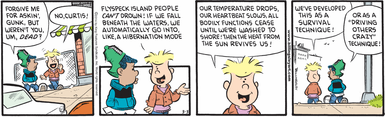 Happy OCR: FORGIVE ME FOR ASKIN'BUT WEREN'T YOUDEAD? FLYSPECK ISLAND PEOPLE CAN'T DROWN ! IF WE FALL BENEATH THE WATERSWE AUTOMATICALLY GO INTOA HIBERNATION MODE OUR TEMPERATURE DROPSALL BODILY FUNCTIONS CEASE UNTIL WE'RE WASHED TO SHORE!THEN THE HEAT FROM THE SUN REVIVES US! WE'VE DEVELOPED THIS AS A SURVIVAL TECHNIQUE ! OR AS A "DRIVING OTHERS CRAZY" TECHNIQUE! NOCURTIS! eaturos SyndicaleInc. Workd rights FORGIVE ME FOR ASKIN'BUT WEREN'T YOUDEAD? FLYSPECK ISLAND PEOPLE CAN'T DROWN ! IF WE FALL BENEATH THE WATERSWE AUTOMATICALLY GO INTOA HIBERNATION MODE OUR TEMPERATURE DROPSOUR HEARTBEAT SLOWSALL BODILY FUNCTIONS CEASE UNTIL WE'RE WASHED TO SHORE!THEN THE HEAT FROM THE SUN REVIVES US! WE'VE DEVELOPED THIS AS A SURVIVAL TECHNIQUE ! OR AS A "DRIVING OTHERS CRAZY" TECHNIQUE! NOCURTIS! eaturos SyndicaleInc. Workd rights
