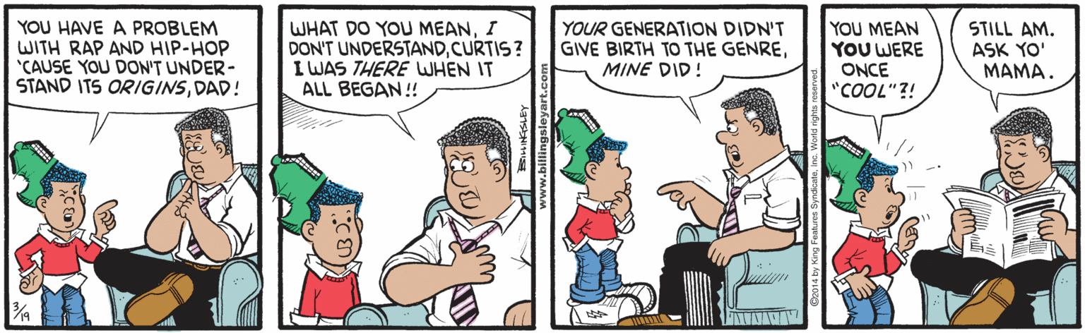 Interaction OCR: YOU HAVE A PROBLEM WITH RAP AND HIP-HOP 'CAUSE YOU DON'T UNDER- STAND ITS ORIGINSDAD! WHAT DO YOU MEANI DON'T UNDERSTANDCURTIS? I WAS THERE WHEN IT ALL BEGAN !! YOUR GENERATION DIDN'T GIVE BIRTH TO THE GENREMINE DID! YOU MEAN YOU WERE ONCE "COOL"?! STILL AM. ASK YO' ???? . ? ww.billingsleyart.co e2014 by King Featur YOU HAVE A PROBLEM WITH RAP AND HIP-HOP 'CAUSE YOU DON'T UNDER- STAND ITS ORIGINSDAD! WHAT DO YOU MEANI DON'T UNDERSTANDCURTIS? I WAS THERE WHEN IT ALL BEGAN !! YOUR GENERATION DIDN'T GIVE BIRTH TO THE GENREMINE DID! YOU MEAN YOU WERE ONCE "COOL"?! STILL AM. ASK YO' ???? . ? ww.billingsleyart.co e2014 by King Featur