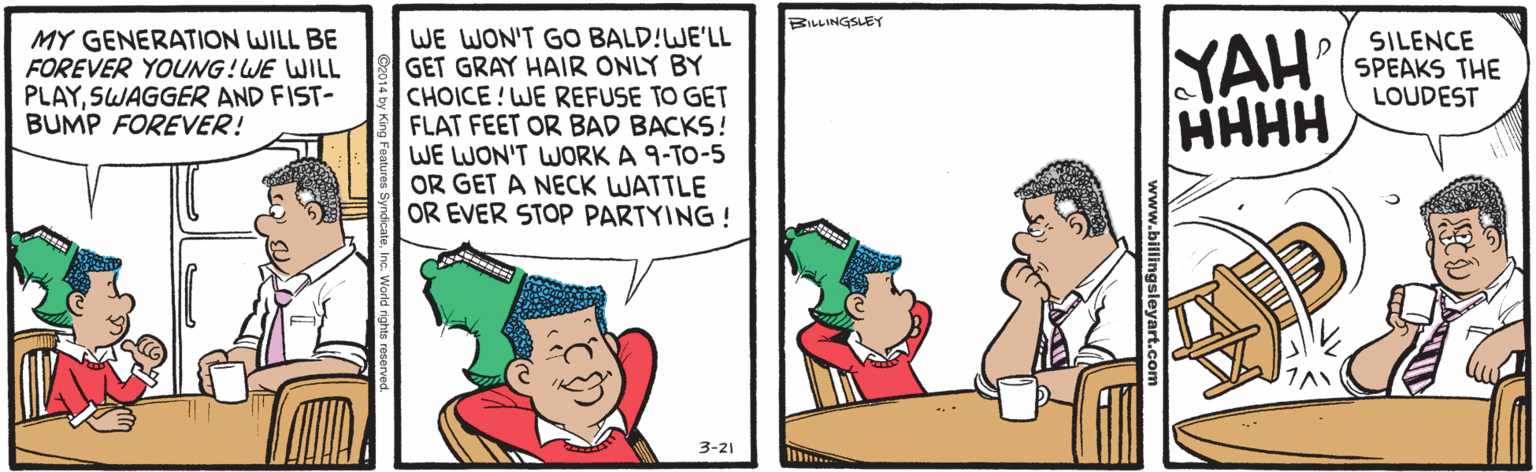 Cartoon OCR: BILLINGSLEY MY GENERATION WILL BE FOREVER YOUNG! WE WILL PLAYSWAGGER AND FIST- BUMP FOREVER! WE WON'T GO BALD!WE'LL GET GRAY HAIR ONLY BY CHOICE!WE REFUSE TO GET FLAT FEET OR BAD BACKS! WE LWON'T WORK A 9-TO-5 OR GET A NECK WATTLE OR EVER STOP PARTYING ! YAH HHHH SILENCE SPEAKS THE LOUDEST 3-21 www.billingsleyart.com BILLINGSLEY MY GENERATION WILL BE FOREVER YOUNG! WE WILL PLAYSWAGGER AND FIST- BUMP FOREVER! WE WON'T GO BALD!WE'LL GET GRAY HAIR ONLY BY CHOICE!WE REFUSE TO GET FLAT FEET OR BAD BACKS! WE LWON'T WORK A 9-TO-5 OR GET A NECK WATTLE OR EVER STOP PARTYING ! YAH HHHH SILENCE SPEAKS THE LOUDEST 3-21 www.billingsleyart.com