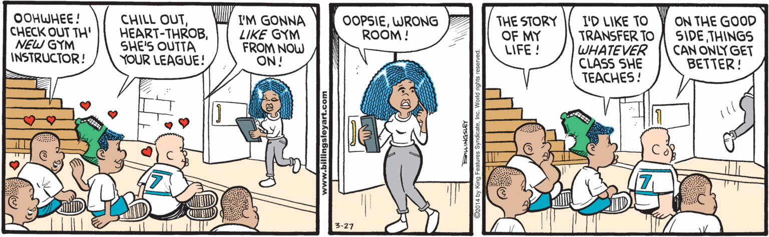 Cartoon OCR: OOHWHEE! CHECK OUT TH' NEW GYM INSTRUCTOR! CHILL OUTSHE'S OUTTA YOUR LEAGUE! I'M GONNA LIKE GYM FROM NOW ON! OOPSIEWRONG ROOM ! THE STORY OF MY LIFE ! I'D LIKE TO TRANSFER TO WHATEVER CLASS SHE TEACHES! ON THE GOOD SIDETHINGS CAN ONLY GET BETTER! 3-27 OOHWHEE! CHECK OUT TH' NEW GYM INSTRUCTOR! CHILL OUTSHE'S OUTTA YOUR LEAGUE! I'M GONNA LIKE GYM FROM NOW ON! OOPSIEWRONG ROOM ! THE STORY OF MY LIFE ! I'D LIKE TO TRANSFER TO WHATEVER CLASS SHE TEACHES! ON THE GOOD SIDETHINGS CAN ONLY GET BETTER! 3-27