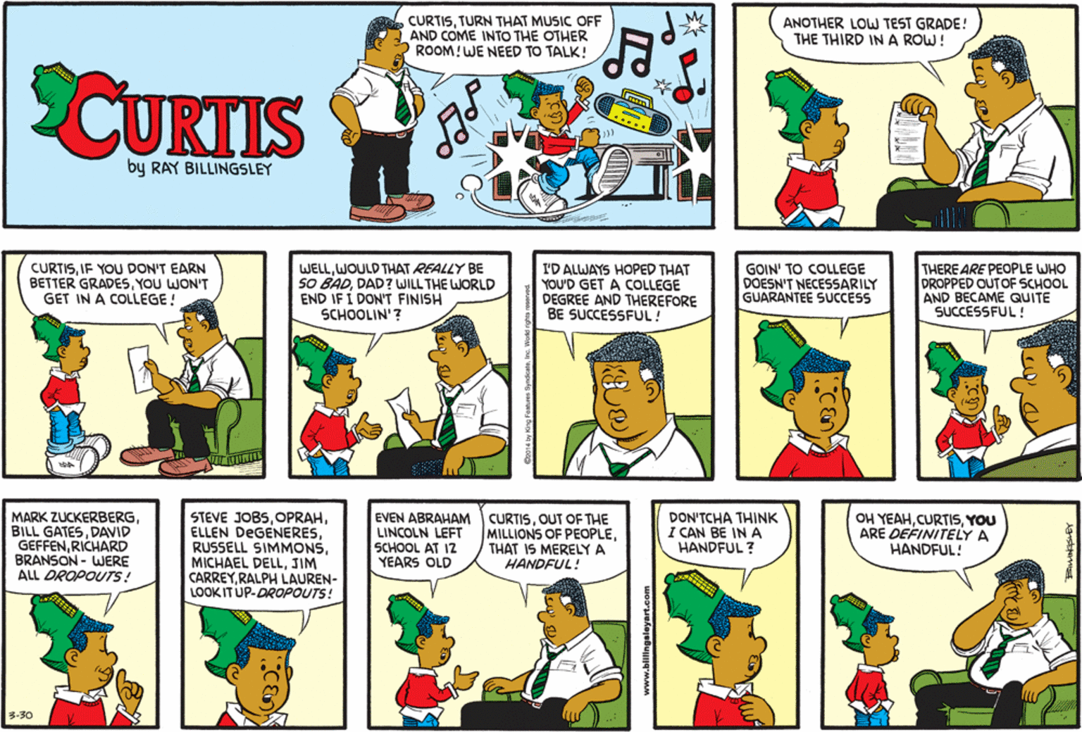 Cartoon OCR: CURTISTURN THAT MUSIC OFF AND COME INTO THE OTHER ROOM!WE NEED TO TALK! ANOTHER LOW TEST GRADE! THE THIRD INA ROW! CUKTIS by RAY BILLINGSLEY CURTISIF YOU DON'T EARN BETTER GRADESYOU WON'T GET IN A COLLEGE! WELLWOULD THAT REALLY BE SO BADDAD? WILL THE WORLD END IF Í DON'T FINISH SCHOOLIN'? I'D ALWAYS HOPED THAT YOU'D GET A COLLEGE DEGREE AND THEREFORE BE SUCCESSFUL! GOIN' TO COLLEGE DOESN'T NECESSARILY GUARANTEE SUCCESS THERE ARE PEOPLE WHO DROPPED OUTOF SCHOOL AND BECAME QUITE SUCCESSFUL ! MARK ZUCKERBERGDAVID GEFFENRICHARD BRANSON - WJERE ALL DROPOUTS! STEVE JOBSJIM CARREYRALPH LAUREN- LOOK IT UP-DROPOUTS! EVEN ABRAHAM CURTISOUT OF THE LINCOLN LEFT SCHOOL AT I2 YEARS OLD OH YEAHYOU ARE DEFINITELY A HANDFUL! MILLIONS OF PEOPLETHAT IS MERELY A HANDFUL! DON'TCHA THINK I CAN BE IN A HANDFUL ? 3-30 www.billingele CURTISTURN THAT MUSIC OFF AND COME INTO THE OTHER ROOM!WE NEED TO TALK! ANOTHER LOW TEST GRADE! THE THIRD INA ROW! CUKTIS by RAY BILLINGSLEY CURTISIF YOU DON'T EARN BETTER GRADESYOU WON'T GET IN A COLLEGE! WELLWOULD THAT REALLY BE SO BADDAD? WILL THE WORLD END IF Í DON'T FINISH SCHOOLIN'? I'D ALWAYS HOPED THAT YOU'D GET A COLLEGE DEGREE AND THEREFORE BE SUCCESSFUL! GOIN' TO COLLEGE DOESN'T NECESSARILY GUARANTEE SUCCESS THERE ARE PEOPLE WHO DROPPED OUTOF SCHOOL AND BECAME QUITE SUCCESSFUL ! MARK ZUCKERBERGBILL GATESDAVID GEFFENRICHARD BRANSON - WJERE ALL DROPOUTS! STEVE JOBSELLEN DEGENERESRUSSELL SIMMONSMICHAEL DELLJIM CARREYRALPH LAUREN- LOOK IT UP-DROPOUTS! EVEN ABRAHAM CURTISOUT OF THE LINCOLN LEFT SCHOOL AT I2 YEARS OLD OH YEAHYOU ARE DEFINITELY A HANDFUL! MILLIONS OF PEOPLETHAT IS MERELY A HANDFUL! DON'TCHA THINK I CAN BE IN A HANDFUL ? 3-30 www.billingele