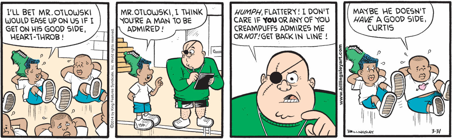 Conversation OCR: I'LL BET MR.OTLOWSKI WOULD EASE UP ON US IF I GET ON HIS GOOD SIDEHEART-THROB! MR.OTLOWSKII THINK YOU'RE A MAN TO BE ADMIRED! HUMPHFLATTERY! I DON'T CARE IF YOU OR ANY OF YOU CREAMPUFFS ADMIRES ME ORNOT!GET BACK IN LINE ! MAYBE HE DOESN'T HAVE A GOOD SIDECURTIS BILLINKISLEY 3-31 www.billingsleyart.com I'LL BET MR.OTLOWSKI WOULD EASE UP ON US IF I GET ON HIS GOOD SIDEHEART-THROB! MR.OTLOWSKII THINK YOU'RE A MAN TO BE ADMIRED! HUMPHFLATTERY! I DON'T CARE IF YOU OR ANY OF YOU CREAMPUFFS ADMIRES ME ORNOT!GET BACK IN LINE ! MAYBE HE DOESN'T HAVE A GOOD SIDECURTIS BILLINKISLEY 3-31 www.billingsleyart.com