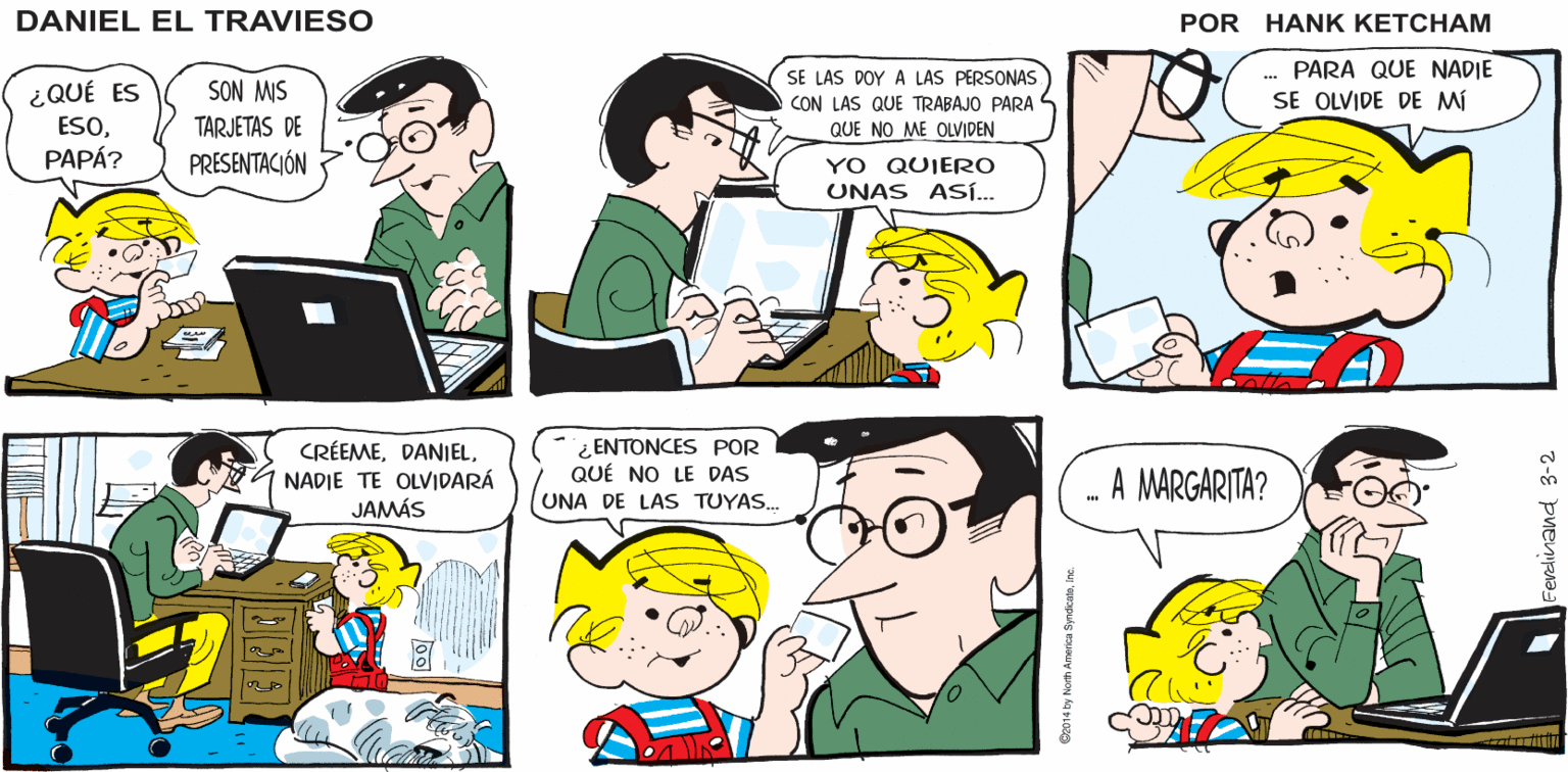 Product OCR: ESTOY SEGURO DE QUE A TU PAPÁ LE 2 ENCANTARÁ ESCUCHAR ESA HISTORIADANIEL. ¿POR QUÉ NO VAS A CONTÁRSELA? ¿QUÉ? ¡YO SÓLO QUIERO QUE SU PAPÁ O SE PIERDA DE ALGO BUENO! DANIEL EL TRAVIESO w ¿QUÉ ES ESOPAPÁ? SON MIS TARJETAS DE PRESENTACIÓN SE LAS DOY A LAS PERSONAS CON LAS QUE TRABAJO PARA L QUE NO ME OLVIDEN . PARA QUE NADIE SE OLVIDE DE Mí YO QUIERO UNAS AS... CRÉEMENADIE TE OLVIDARÁ JAMÁS ¿ ENTONCES POR QUÉ NO LE DAS UNA DE LAS TUYAS. A MARGARITA? ESTOY SEGURO DE QUE A TU PAPÁ LE 2 ENCANTARÁ ESCUCHAR ESA HISTORIADANIEL. ¿POR QUÉ NO VAS A CONTÁRSELA? ¿QUÉ? ¡YO SÓLO QUIERO QUE SU PAPÁ O SE PIERDA DE ALGO BUENO! DANIEL EL TRAVIESO w ¿QUÉ ES ESOPAPÁ? SON MIS TARJETAS DE PRESENTACIÓN SE LAS DOY A LAS PERSONAS CON LAS QUE TRABAJO PARA L QUE NO ME OLVIDEN . PARA QUE NADIE SE OLVIDE DE Mí YO QUIERO UNAS AS... CRÉEMENADIE TE OLVIDARÁ JAMÁS ¿ ENTONCES POR QUÉ NO LE DAS UNA DE LAS TUYAS. A MARGARITA?