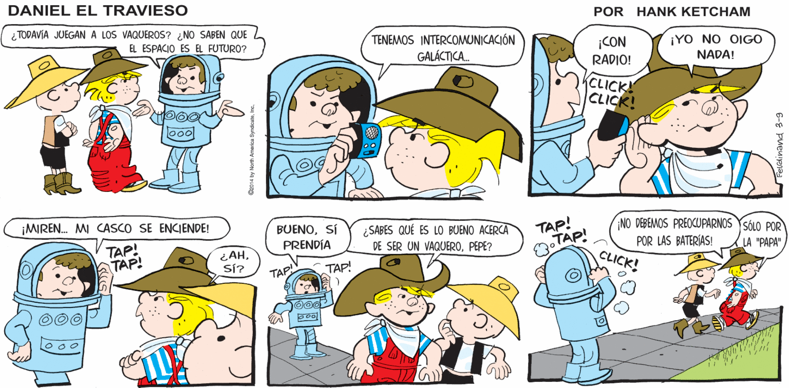 Organism OCR: Sí. ELLA CREE QUE ESCUCHAREMOS MEJOR SI Hank Ketcham's NO SE VAYAN MUY LEJOS. SU PAPA CASI ESTÁ ISTA ¿"PAPA"? DAN HEL EL TRA IESO HABLA NUESTRO IDIOMA ¿ TODAVÍA JUEGAN A LOS VAQUEROS? ¿ NO SABEN QUE TENEMOS INTERCOMUNICACIÓN GALÁCTICA. ¡CON ¡YO NO OIGO EL ESPACIO ES EL FUTURO? RADIO! NADA! CLICK! CLICK! TAP! NO DEBEMOS PREOCUPARNOS YSÓLO POR ¡MIREN. MI CASCO SE ENCIENDE! BUENOSÍ PRENDÍA ¿SABES QUÉ ES LO BUENO ACERCA DE SER UN VAQUEROPEPE? POR LAS BATERÍAS! CLICK! LA "PAPA" TAP! TAP! OTAP! ¿AHSÍ? TAP! TAP! o00 Sí. ELLA CREE QUE ESCUCHAREMOS MEJOR SI Hank Ketcham's NO SE VAYAN MUY LEJOS. SU PAPA CASI ESTÁ ISTA ¿"PAPA"? DAN HEL EL TRA IESO HABLA NUESTRO IDIOMA ¿ TODAVÍA JUEGAN A LOS VAQUEROS? ¿ NO SABEN QUE TENEMOS INTERCOMUNICACIÓN GALÁCTICA. ¡CON ¡YO NO OIGO EL ESPACIO ES EL FUTURO? RADIO! NADA! CLICK! CLICK! TAP! NO DEBEMOS PREOCUPARNOS YSÓLO POR ¡MIREN. MI CASCO SE ENCIENDE! BUENOSÍ PRENDÍA ¿SABES QUÉ ES LO BUENO ACERCA DE SER UN VAQUEROPEPE? POR LAS BATERÍAS! CLICK! LA "PAPA" TAP! TAP! OTAP! ¿AHSÍ? TAP! TAP! o00
