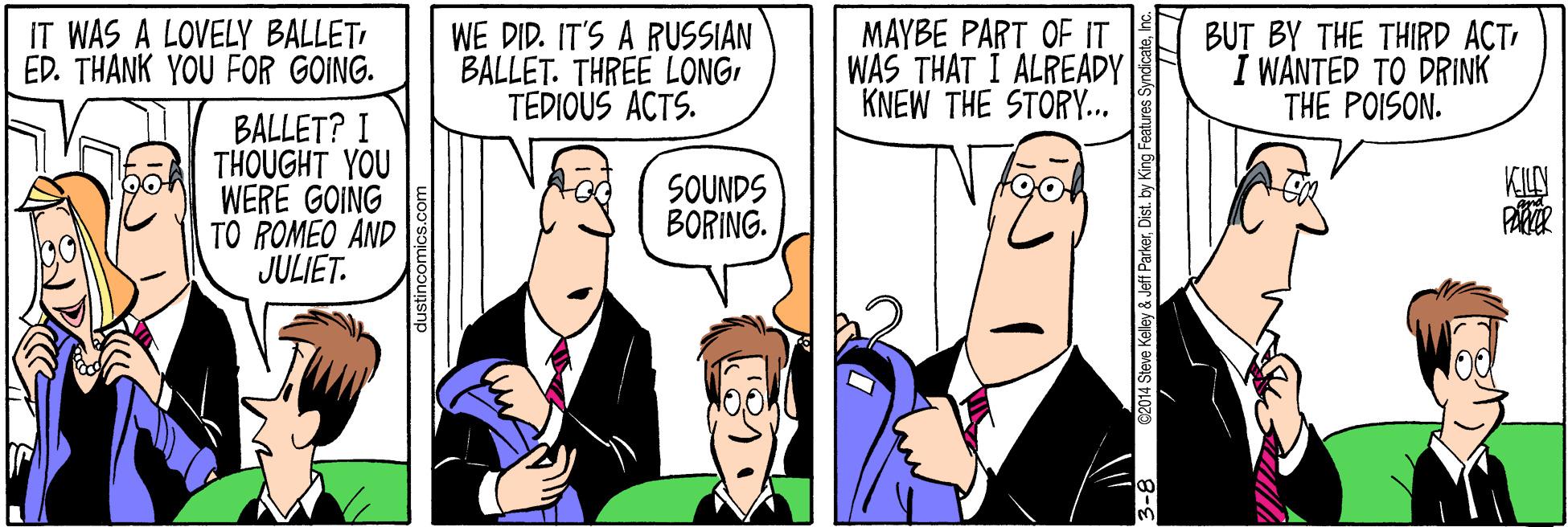 Cartoon OCR: IT WAS A LOVELY BALLETED. THÀNK YOU FOR GOING. WE DID. IT'S A RUSSIAN BALLET. THREE LONGTEDIOUS ACTS. MAYBE PART OF IT WAS THAT I ALREADY KNEW THE STORY... BUT BY THE THIRD ACT I WANTED TO DRINK THE POISON. BALLET? I THOUGHT YOU WERE GOING TO ROMEO AND JULIET. KILY SOUNDS BORING. 2014 Steve Kelley & Jeff ParkerDist. by King Features Syndicat IT WAS A LOVELY BALLETED. THÀNK YOU FOR GOING. WE DID. IT'S A RUSSIAN BALLET. THREE LONGTEDIOUS ACTS. MAYBE PART OF IT WAS THAT I ALREADY KNEW THE STORY... BUT BY THE THIRD ACT I WANTED TO DRINK THE POISON. BALLET? I THOUGHT YOU WERE GOING TO ROMEO AND JULIET. KILY SOUNDS BORING. 2014 Steve Kelley & Jeff ParkerDist. by King Features Syndicat