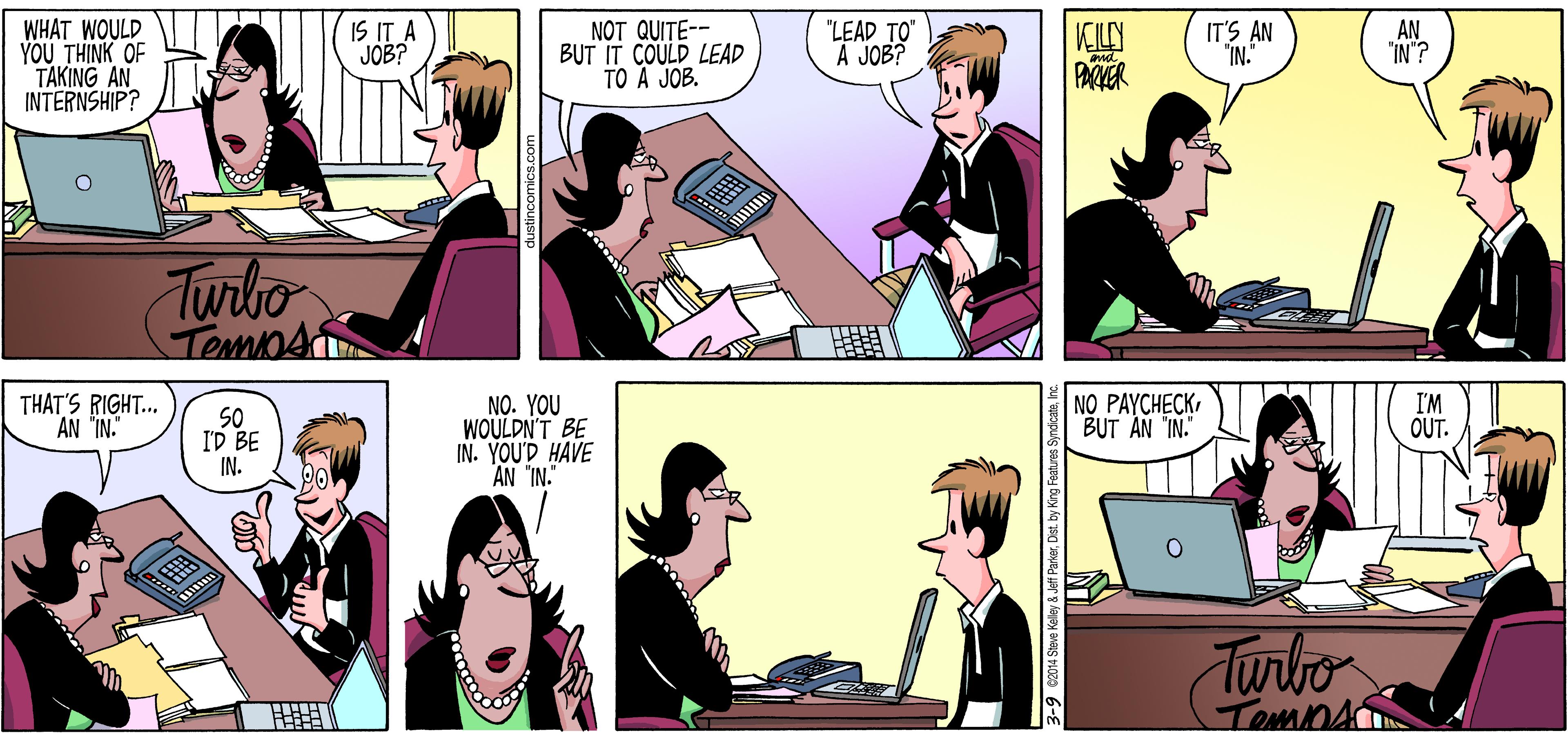 Social group OCR: WHAT WOULD YOU THINK OF TAKING AN INTERNSHIP? IS IT A JOB? NOT QUITE-- BUT IT COULD LEAD TO A JOB. "LEAD TO A JOB? VCLN PACKER IT'S AN "IN. AN "IN ? Twrito NO PAYCHECK BUT AN "IN." THAT'S RIGHT.. I'M OUT. SO ID BE IN. NO. YOU WOULDN'T BE IN. YOU'D HAVE AN "IN." Turbo TOmnA Jeff ParkerInc. WHAT WOULD YOU THINK OF TAKING AN INTERNSHIP? IS IT A JOB? NOT QUITE-- BUT IT COULD LEAD TO A JOB. "LEAD TO A JOB? VCLN PACKER IT'S AN "IN. AN "IN ? Twrito NO PAYCHECK BUT AN "IN." THAT'S RIGHT.. I'M OUT. SO ID BE IN. NO. YOU WOULDN'T BE IN. YOU'D HAVE AN "IN." Turbo TOmnA Jeff ParkerDist by King Features Syndicate