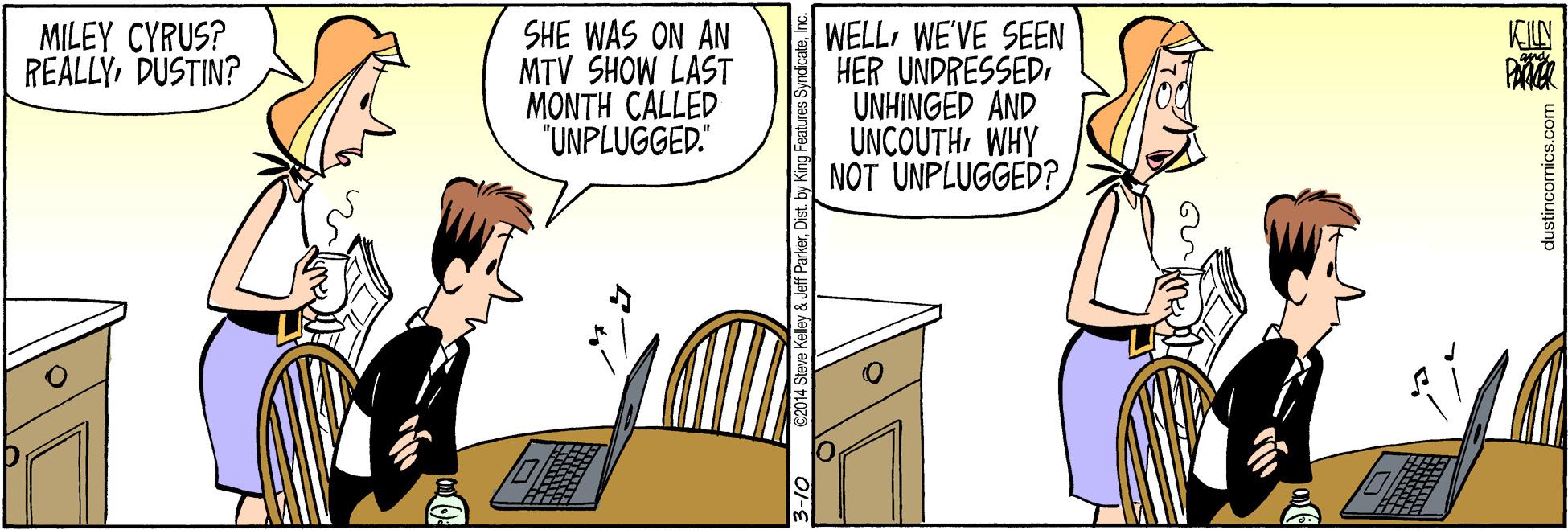 Conversation OCR: MILEY CYRUS? REALLYDUSTIN? SHE WAS ON AN MTV SHOW LAST MONTH CALLED "UNPLUGGED." WELLWE'VE SEEN HER UNDRESSEDUNHINGED AND UNCOUTHWHY NOT UNPLUGGED? KILN dustincomics.com MILEY CYRUS? REALLYDUSTIN? SHE WAS ON AN MTV SHOW LAST MONTH CALLED "UNPLUGGED." WELLWE'VE SEEN HER UNDRESSEDUNHINGED AND UNCOUTHWHY NOT UNPLUGGED? KILN dustincomics.com