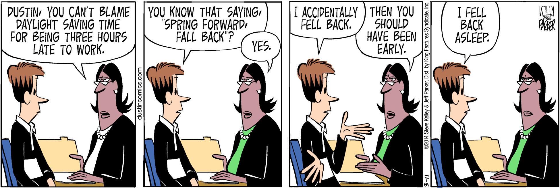 Conversation OCR: DUSTINYOU CAN'T BLAME DAYLIGHT SAVING TIME FOR BEING THREE HOURS LATE TO WORK. YOU KNOW THAT SAYING"SPRING FORWARDI FALL BACK"? I ACCIDENTALLY ) THEN YOU SHOULD HAVE BEEN EARLY. I FELL BACK ASLEEP. FELL BACK. YES. ustincomics.com teve Kelley & Jeff Parkerby DUSTINYOU CAN'T BLAME DAYLIGHT SAVING TIME FOR BEING THREE HOURS LATE TO WORK. YOU KNOW THAT SAYING"SPRING FORWARDI FALL BACK"? I ACCIDENTALLY ) THEN YOU SHOULD HAVE BEEN EARLY. I FELL BACK ASLEEP. FELL BACK. YES. ustincomics.com teve Kelley & Jeff Parker