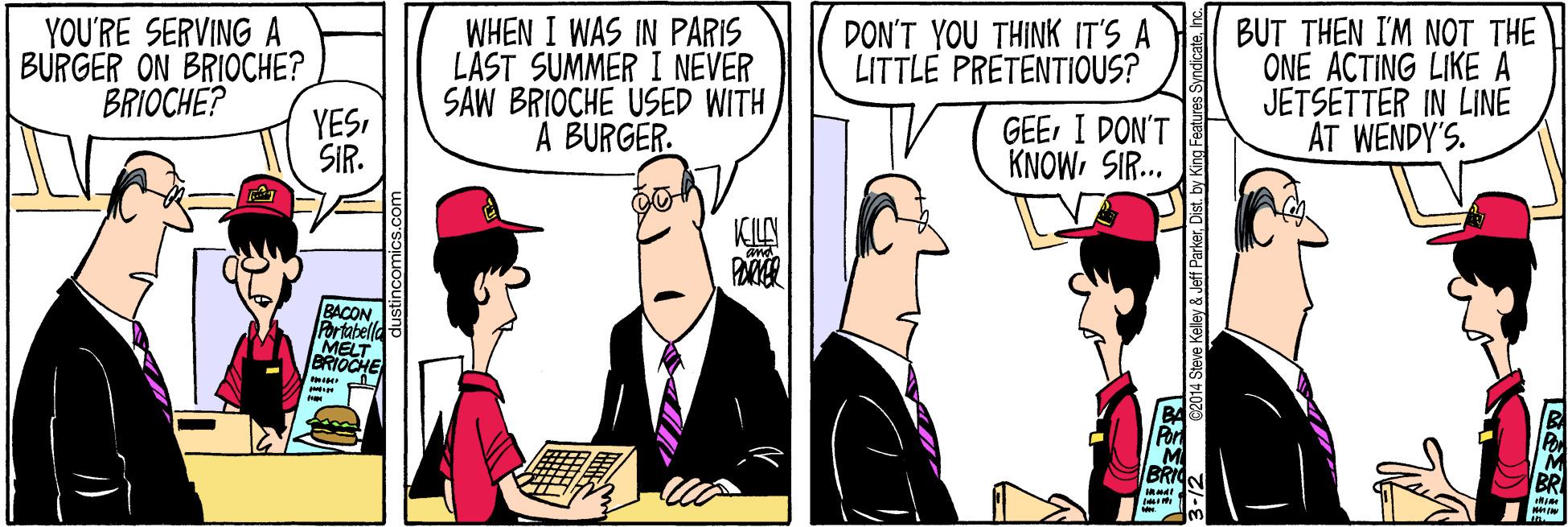 Cartoon OCR: YOU'RE SERVING A BURGER ON BRIOCHE? BRIOCHE? WHEN I WAS IN PARIS LAST SUMMER I NEVER SAW BRIOCHE USED WITH A BURGER. BUT THEN I'M NOT THE ONE ACTING LIKE A JETSETTER IN LINE AT WENDY'S. DON'T YOU THINK IT'S A LITTLE PRETENTIOUS? YESSIR. GEEI DON'T KNOWSIR. BACON Portabella MELT BRIOCHE BRIN Kelley & Jeff Pa YOU'RE SERVING A BURGER ON BRIOCHE? BRIOCHE? WHEN I WAS IN PARIS LAST SUMMER I NEVER SAW BRIOCHE USED WITH A BURGER. BUT THEN I'M NOT THE ONE ACTING LIKE A JETSETTER IN LINE AT WENDY'S. DON'T YOU THINK IT'S A LITTLE PRETENTIOUS? YESSIR. GEEI DON'T KNOWSIR. BACON Portabella MELT BRIOCHE BRIN Kelley & Jeff Pa