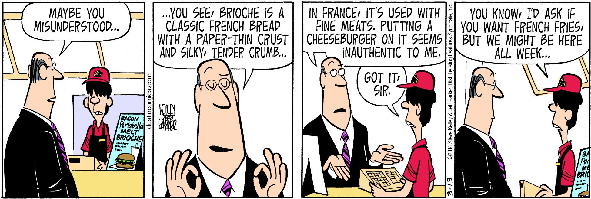 Comics OCR: IN FRANCEIT'S USED WITH FINE MEATS. PUTTING A CHEESEBURGER ON IT SEEMS INAUTHENTIC TO ME. MAYBE YOU MISUNDERSTOOD... .YOU SEEBRIOCHE IS A CLASSIC FRENCH BREAD WITH A PAPER-THIN CRUST AND SILKYTENDER CRUMB.. YOU KNOWI'D ASK IF YOU WANT FRENCH FRIESBUT WE MIGHT BE HERE ALL WEEK... GOT IT SIR. BACON Porlabella MELT BRIOCHE PRIO 2014 Steve Kelley & Jeff ParkerDist. by King IN FRANCEIT'S USED WITH FINE MEATS. PUTTING A CHEESEBURGER ON IT SEEMS INAUTHENTIC TO ME. MAYBE YOU MISUNDERSTOOD... .YOU SEEBRIOCHE IS A CLASSIC FRENCH BREAD WITH A PAPER-THIN CRUST AND SILKYTENDER CRUMB.. YOU KNOWI'D ASK IF YOU WANT FRENCH FRIESBUT WE MIGHT BE HERE ALL WEEK... GOT IT SIR. BACON Porlabella MELT BRIOCHE PRIO 2014 Steve Kelley & Jeff ParkerDist. by King
