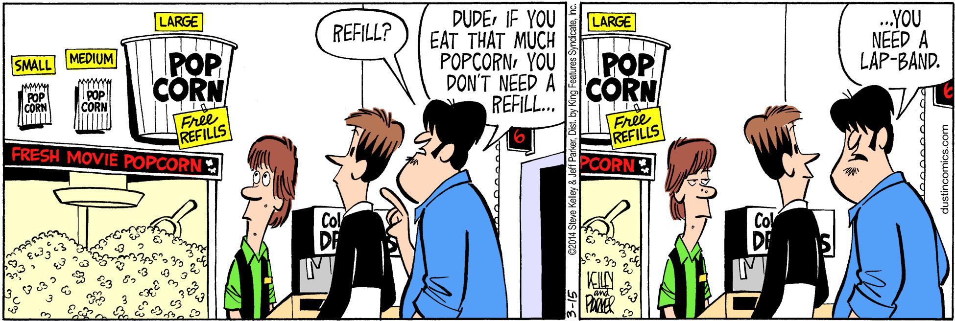 Fiction OCR: LARGE DUDEIF YOU EAT THAT MUCH POPCORNYOU DON'T NEED A REFILL.. LARGE .YOU NEED A LAP-BAND. REFILL? MEDIUM POP CORN SMALL POP CORN MMM POP CORN Free REFILLS FRESH MOVIE POPCORN Free REFILLS PCORN Col 2014 Steve Kelley & Jeff P ist. by King Features Syndica dustincomics.com LARGE DUDEIF YOU EAT THAT MUCH POPCORNYOU DON'T NEED A REFILL.. LARGE .YOU NEED A LAP-BAND. REFILL? MEDIUM POP CORN SMALL POP CORN MMM POP CORN Free REFILLS FRESH MOVIE POPCORN Free REFILLS PCORN Col 2014 Steve Kelley & Jeff P ist. by King Features Syndica dustincomics.com