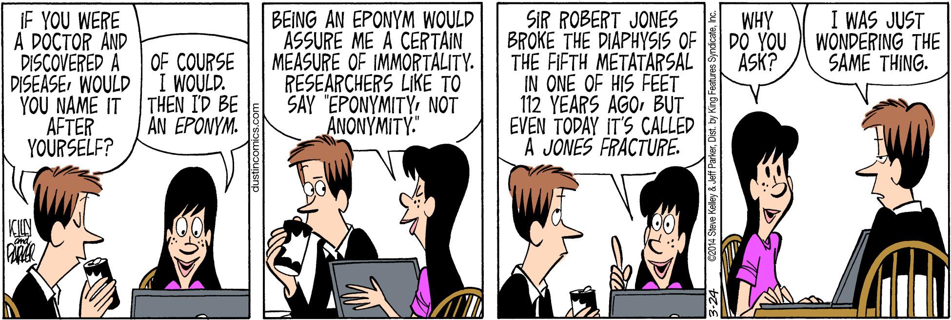 Organism OCR: IF YOU WERE A DOCTOR AND DISCOVERED A DISEASEWOULD YOU NAME IT AFTER YOURSELF? I WAS JUST WONDERING THE SAME THING. BEING AN EPONYM WOULD ASSURE ME A CERTAIN MEASURE OF IMMORTALITY. RESEARCHERS LIKE TO SAY "EPONYMITYNOT ANONÝMITY." SIR ROBERT JONES BROKE THE DIAPHYSIS OF THE FIFTH METATARSAL IN ONE OF HIS FEET 112 YEARS AGOBUT EVEN TODAY IT'S CALLED A JONES FRACTURE. WHY DO YOU ÁSK? OF COURSE I WOULD. THEN I'D BE AN EPONYM. KILY +@2014 Steve Kelley & Jeff ParkerDist. by King Feature IF YOU WERE A DOCTOR AND DISCOVERED A DISEASEWOULD YOU NAME IT AFTER YOURSELF? I WAS JUST WONDERING THE SAME THING. BEING AN EPONYM WOULD ASSURE ME A CERTAIN MEASURE OF IMMORTALITY. RESEARCHERS LIKE TO SAY "EPONYMITYNOT ANONÝMITY." SIR ROBERT JONES BROKE THE DIAPHYSIS OF THE FIFTH METATARSAL IN ONE OF HIS FEET 112 YEARS AGOBUT EVEN TODAY IT'S CALLED A JONES FRACTURE. WHY DO YOU ÁSK? OF COURSE I WOULD. THEN I'D BE AN EPONYM. KILY +@2014 Steve Kelley & Jeff ParkerDist. by King Feature