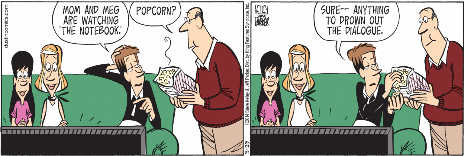 Social group OCR: MOM AND MEG ARE WATCHING "THE NOTEBOOK." SURE-- ANYTHING TO DROWN OUT THE DIALOGUE. POPCORN? dustincomics.com 014 Steve Kelley & Jeff ParkerInc. MOM AND MEG ARE WATCHING "THE NOTEBOOK." SURE-- ANYTHING TO DROWN OUT THE DIALOGUE. POPCORN? dustincomics.com 014 Steve Kelley & Jeff ParkerDist. by King Features Syndicate