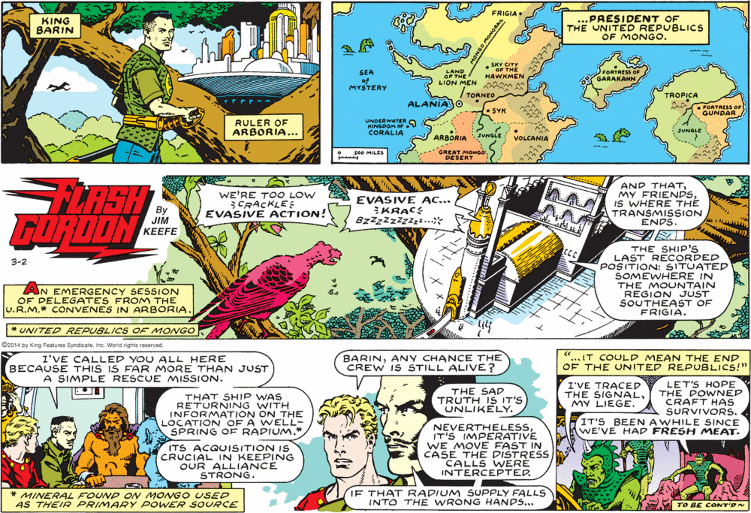 Art OCR: FRIGIA• KING BARIN ...PRESIDENT OF THE UNITED REPUBLICS OF MONGO. SKY CITY •SE THE SEA of MYSTERY LAND OF THE LION MEN m FORTRESS OE HAWKMEN GARAKAHN / TORNEO TROPICA ALANIAJO AAA FORTAESS OF GUNDAR SYK RULER OF ARBORIA... UNDERWATER S MINGDOM OF CORALIA JUNGLE ARBORIA JUNGLE JUNOLE VOLCANIA GREAT MONGO DESERT 500 MILES RSH FORDON AND THATIS WHERE THE TRANSMISSION ENDS. WE'RE TOO LOW CRACKLE: EVASIVE ACTION! CS EVASIVE AC... KRAC: Bzzzzzzz3. JIM ?EEFE THE SHIP'S LAST RECORDED POSITION: SITUATED SOMEWHERE IN THE MOUNTAIN REGION JUST SOUTHEAST OF FRIGIA. 3-2 AN EMERGENCY SESSION OF DELEGATES FROM THE U.R.M.* CONVENES IN ARBORIA. * UNITED REPUBLICS OF MONGO ©2014 by King Features SyndicateInc. World rights reserved. I'VE CALLED YOU ALL HERE BECAUSE THIS IS FAR MORE THAN JUST A SIMPLE RESCUE MISSION. BARINANY CHANCE THE CREW IS STILL ALIVE? "... IT COULD MEAN THE END OF THE UNITED REPUBLICS!" LET'S HOPE THE POWNED CRAFT HAS SURVIVORS. IT'S BEEN AWHILE SINCE WE'VE HAD FRESH MEAT. THE SAD TRUTH IS IT'S UNLIKELY. I'VE TRACED THE SIGNALMY LIEGE. THAT SHIP WAS RETURNING WITH INFORMATION ON THE LOCATION OF A WELL- SPRING OF RADIUM.* ITS ACQUISITION IS CRUCIAL IN KEEPING OUR ALLIANCE STRONG. NEVERTHELESSIT'S IMPERATIVE WE MOVE FAST IN CASE THE DISTRESCALLS WERE INTERCEPTER * MINERAL FOUND ON MONG O USED AS THEIR PRIMARY POWER SOURCE IF THAT RADIUM SUPPLY FALLS INTO THE WRONG HANDS... TO BE CONT'DN MONGO ORAI 3737777 FRIGIA• KING BARIN ...PRESIDENT OF THE UNITED REPUBLICS OF MONGO. SKY CITY •SE THE SEA of MYSTERY LAND OF THE LION MEN m FORTRESS OE HAWKMEN GARAKAHN / TORNEO TROPICA ALANIAJO AAA FORTAESS OF GUNDAR SYK RULER OF ARBORIA... UNDERWATER S MINGDOM OF CORALIA JUNGLE ARBORIA JUNGLE JUNOLE VOLCANIA GREAT MONGO DESERT 500 MILES RSH FORDON AND THATMY FRIENDSIS WHERE THE TRANSMISSION ENDS. WE'RE TOO LOW CRACKLE: EVASIVE ACTION! CS EVASIVE AC... KRAC: Bzzzzzzz3. JIM ?EEFE THE SHIP'S LAST RECORDED POSITION: SITUATED SOMEWHERE IN THE MOUNTAIN REGION JUST SOUTHEAST OF FRIGIA. 3-2 AN EMERGENCY SESSION OF DELEGATES FROM THE U.R.M.* CONVENES IN ARBORIA. * UNITED REPUBLICS OF MONGO ©2014 by King Features SyndicateInc. World rights reserved. I'VE CALLED YOU ALL HERE BECAUSE THIS IS FAR MORE THAN JUST A SIMPLE RESCUE MISSION. BARINANY CHANCE THE CREW IS STILL ALIVE? "... IT COULD MEAN THE END OF THE UNITED REPUBLICS!" LET'S HOPE THE POWNED CRAFT HAS SURVIVORS. IT'S BEEN AWHILE SINCE WE'VE HAD FRESH MEAT. THE SAD TRUTH IS IT'S UNLIKELY. I'VE TRACED THE SIGNALMY LIEGE. THAT SHIP WAS RETURNING WITH INFORMATION ON THE LOCATION OF A WELL- SPRING OF RADIUM.* ITS ACQUISITION IS CRUCIAL IN KEEPING OUR ALLIANCE STRONG. NEVERTHELESSIT'S IMPERATIVE WE MOVE FAST IN CASE THE DISTRESCALLS WERE INTERCEPTER * MINERAL FOUND ON MONG O USED AS THEIR PRIMARY POWER SOURCE IF THAT RADIUM SUPPLY FALLS INTO THE WRONG HANDS... TO BE CONT'DN MONGO ORAI 3737777