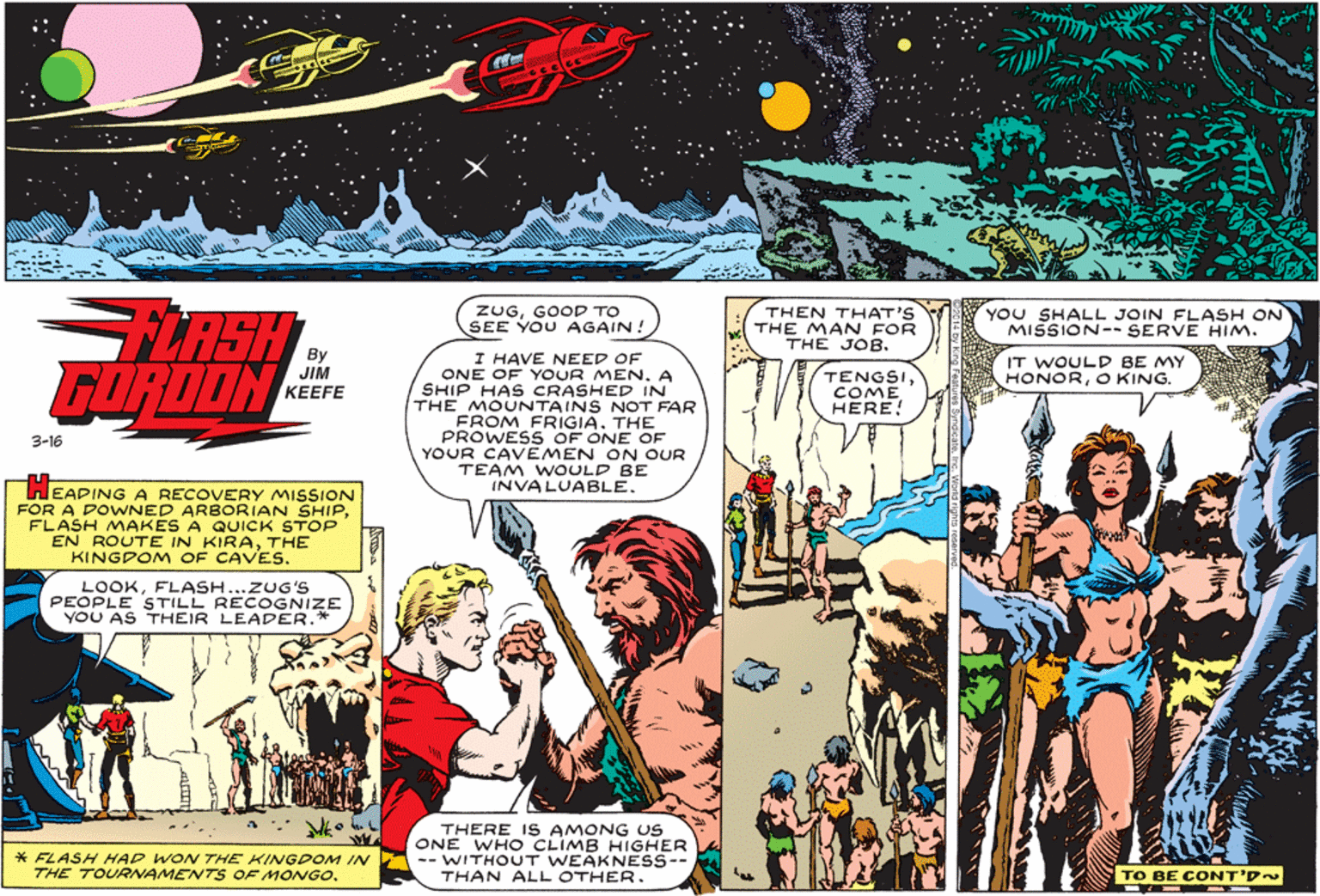 Illustration OCR: FLRSH GORDON ZUGGOOD TO SEE YOU AGAIN! THEN THAT'S THE MAN FOR THE JOB. YOU SHALL JOIN FLASH ON MISSION-- SERVE HIm. I HAVE NEED OF ONE OF YOUR MEN. A SHIP HAS CRASHED IN THE MOUNTAINS NOT FAR FROM FRIGIATHE PROWESS OF ONE OF YOUR CAVEMEN ON OUR TEAM WOULD BE INVALUABLE. IT WOULD BE MY HONORO KING. JIM KEEFE TENGSICOME HERE! 3-16 EADING A RECOVERY MISSION FOR A DOWNED ARBORIAN SHIPFLASH MAKES A QUICK STOP EN ROUTE IN KIRATHE KINGDOM OF CAVES. LOOKFLASH...ZUG'S PEOPLE STILL RECOGNIZE YOU AS THEIR LEADER.* * FLASH HAD WON THE KINGDOM IN THE TOURNAMENTS OF MONGOTHERE IS AMONG US ONE WH O CLIMB HIGHER -- WITHOUT WEAKNESS-- THAN ALL OTHER. TO BE CONT'D~ FLRSH GORDON ZUGGOOD TO SEE YOU AGAIN! THEN THAT'S THE MAN FOR THE JOB. YOU SHALL JOIN FLASH ON MISSION-- SERVE HIm. I HAVE NEED OF ONE OF YOUR MEN. A SHIP HAS CRASHED IN THE MOUNTAINS NOT FAR FROM FRIGIATHE PROWESS OF ONE OF YOUR CAVEMEN ON OUR TEAM WOULD BE INVALUABLE. IT WOULD BE MY HONORO KING. JIM KEEFE TENGSICOME HERE! 3-16 EADING A RECOVERY MISSION FOR A DOWNED ARBORIAN SHIPFLASH MAKES A QUICK STOP EN ROUTE IN KIRATHE KINGDOM OF CAVES. LOOKFLASH...ZUG'S PEOPLE STILL RECOGNIZE YOU AS THEIR LEADER.* * FLASH HAD WON THE KINGDOM IN THE TOURNAMENTS OF MONGOTHERE IS AMONG US ONE WH O CLIMB HIGHER -- WITHOUT WEAKNESS-- THAN ALL OTHER. TO BE CONT'D~