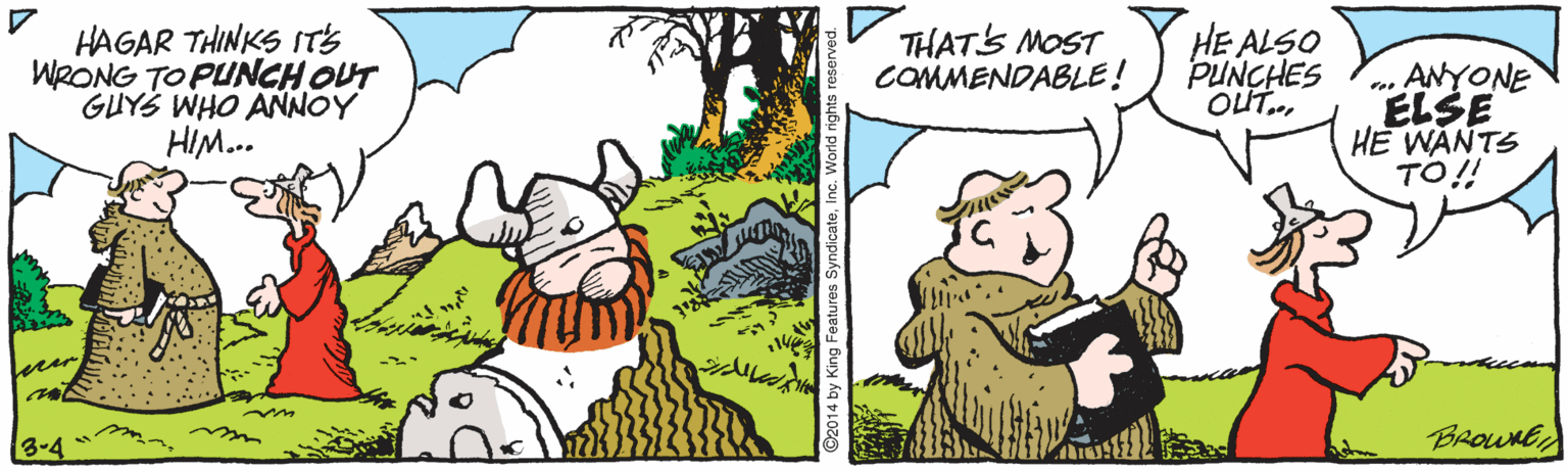 Painting OCR: HAGAR THINKS IT'S WRONG TO PUNCH OUT GUYS WHO ANNOY HIM.. HE ALSO PUNCHES OUT.. THATS MOST COMMENDABLE! . ANYONE ELSE HE WANTS TO!! 3-4 BROWNE ©2014 by King Features SyndicateInc. World right HAGAR THINKS IT'S WRONG TO PUNCH OUT GUYS WHO ANNOY HIM.. HE ALSO PUNCHES OUT.. THATS MOST COMMENDABLE! . ANYONE ELSE HE WANTS TO!! 3-4 BROWNE ©2014 by King Features SyndicateInc. World right