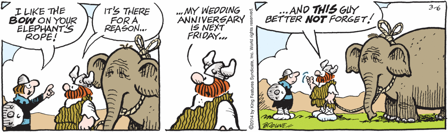 Humour OCR: I LIKE THE BOW ON YOUR ELEPHANT'S ROPE! .MY WEDDING ANNIVERSARY IS NEXT FRIDAY.. AND THIS GUY BETTER NOT FORGET! 3-6 IT'S THERE FOR A REASON. BROWUE 2014 by King Features SyndicateInc. World right I LIKE THE BOW ON YOUR ELEPHANT'S ROPE! .MY WEDDING ANNIVERSARY IS NEXT FRIDAY.. AND THIS GUY BETTER NOT FORGET! 3-6 IT'S THERE FOR A REASON. BROWUE 2014 by King Features SyndicateInc. World right