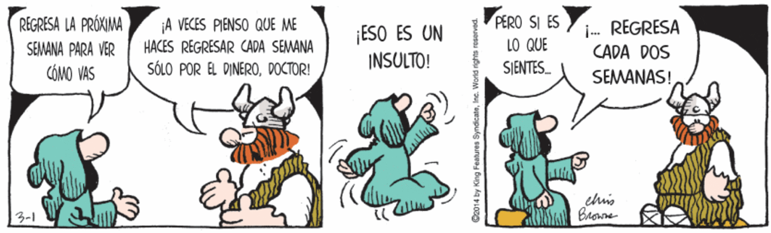 Illustration OCR: PERO SI ES LO QUE SJENTES. REGRESA LA PRÓXIMA A VECES PIENSO QUE ME ESO ES UN INSULTO! i. REGRESA CADA DOS SEMANA PARA VER HACES REGRESAR CADA SEMANA CÓMO VAS SÓLO POR EL DINERODOCTOR! SEMANAS! ehis 3-1 Co014 by King Features SyndicateInc. World rights reserve PERO SI ES LO QUE SJENTES. REGRESA LA PRÓXIMA A VECES PIENSO QUE ME ESO ES UN INSULTO! i. REGRESA CADA DOS SEMANA PARA VER HACES REGRESAR CADA SEMANA CÓMO VAS SÓLO POR EL DINERODOCTOR! SEMANAS! ehis 3-1 Co014 by King Features SyndicateInc. World rights reserve