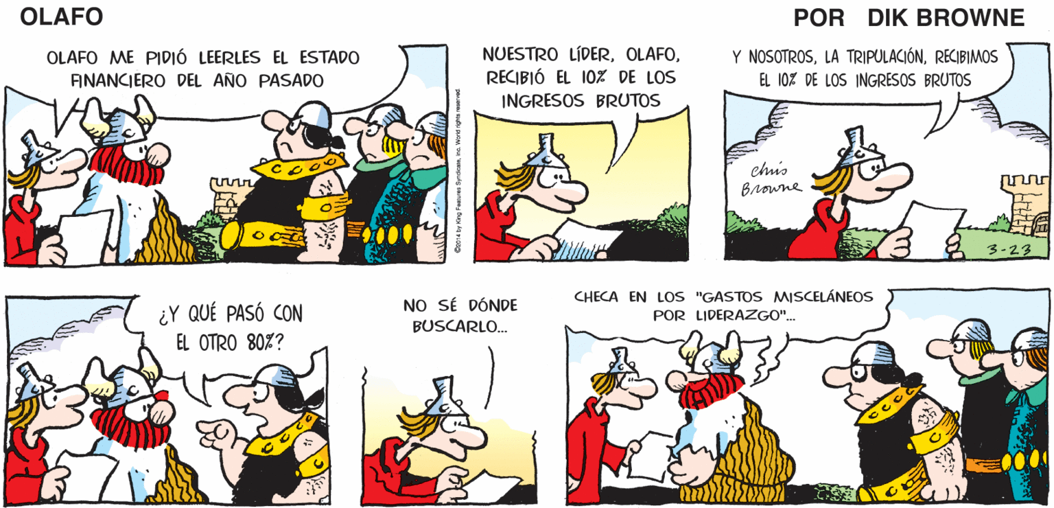 Organism OCR: V DETESTO EL LADO NEGOCIABLE DE LOS NEGOCIOS! YO SOY MÁS DEL TIPO "GOLPEA Y ARREBATA"... OLAFO EL AMARGADO DIK BROWNE OLAFO ME PIDIÓ LEERLES EL ESTADO ANANCIERO DEL AÑO PASADO NUESTRO LÍDERRECIBIÓ EL 10% DE LOS INGRESOS BRUTOS Y NOSOTROSRECIBIMOS EL 10% DE LOS INGRES OS BRUTOS chis Browne 3-23 CHECA EN LOS "GASTOS MISCELÁNEOS ¿Y QUÉ PASÓ CON NO SÉ DÓNDE BUSCARLO. POR LIDERAZGO". EL OTRO 80%? V DETESTO EL LADO NEGOCIABLE DE LOS NEGOCIOS! YO SOY MÁS DEL TIPO "GOLPEA Y ARREBATA"... OLAFO EL AMARGADO DIK BROWNE OLAFO ME PIDIÓ LEERLES EL ESTADO ANANCIERO DEL AÑO PASADO NUESTRO LÍDERRECIBIÓ EL 10% DE LOS INGRESOS BRUTOS Y NOSOTROSLA TRIPULACIÓNRECIBIMOS EL 10% DE LOS INGRES OS BRUTOS chis Browne 3-23 CHECA EN LOS "GASTOS MISCELÁNEOS ¿Y QUÉ PASÓ CON NO SÉ DÓNDE BUSCARLO. POR LIDERAZGO". EL OTRO 80%?