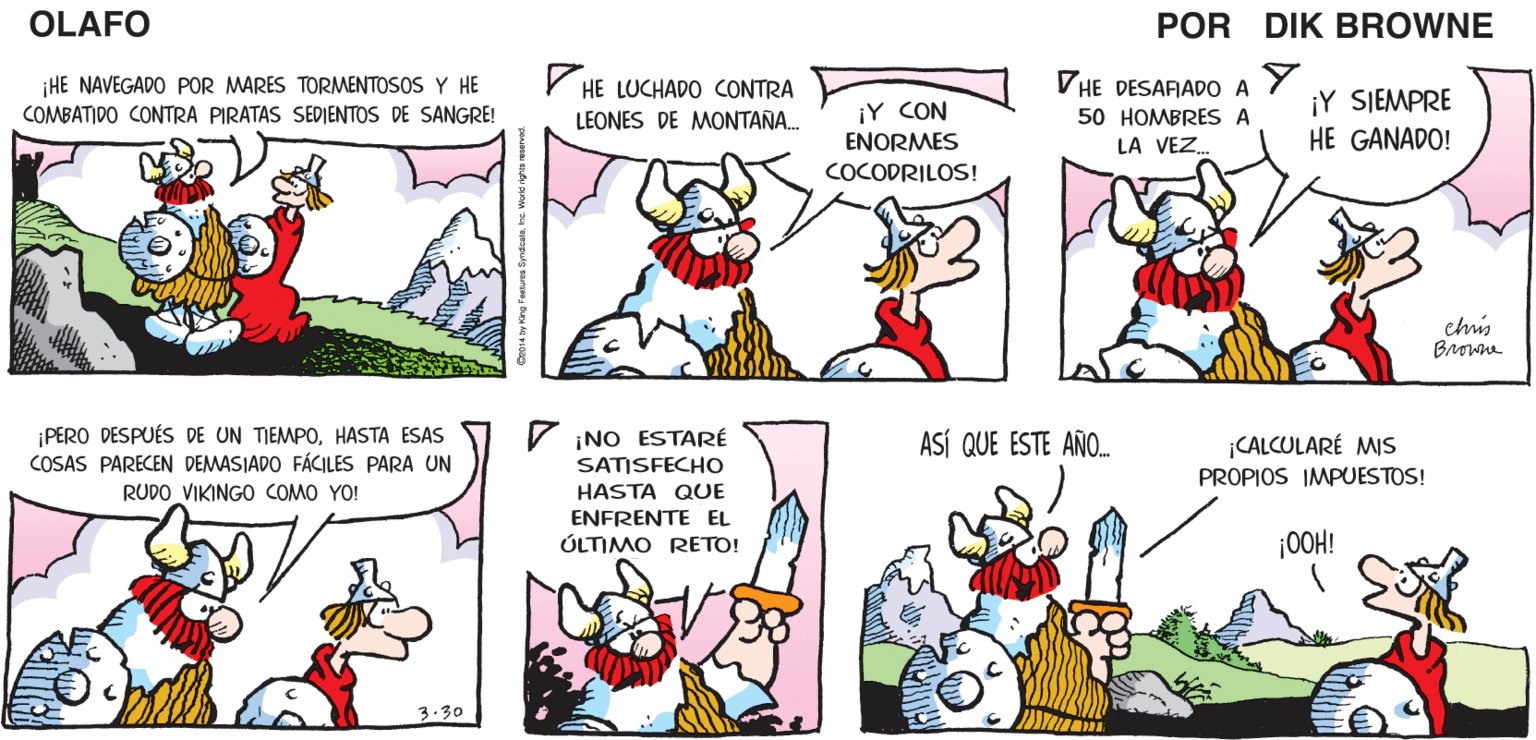 Mammal OCR: ¿QUIERES ASALTAR NO. YA SON MEJOR VAMOS OLAFO ¡BUENA IDEA! OTRO CASTILLO? LAS CINCO A LA TABERNA EL AMARGAD0 DIk BROWNE V HE LUCHADO CONTRA VHE DESAFIADO A iHE NAVEGADO POR MARES TORMENTOSOS Y HE ¡Y SIEMPRE COMBATI DO CONTRA PIRATAS SEDIENTOS DE SANGRE! ¡Y CON ENORMES LEONES DE MONTAÑ. 50 HOMBRES A LA VEZ. HE GANADO! COCODRILOS! chis Browna ¡PERO DESPUÉS DE UN TIEMPOHASTA ESAS COSAS PARECEN DEMASJADO FÁCILES PARA UN ¡NO ESTARÉ SATISFECHO HASTA QUE ASÍ QUE ESTE AÑO. ¡CALCULARÉ MIS PROPIOS IMPUESTOS! RUDO VIKINGO COMO YO! ENFRENTE EL ÚLTIMO RETO! ¡0OH! 3.30 ¿QUIERES ASALTAR NO. YA SON MEJOR VAMOS OLAFO ¡BUENA IDEA! OTRO CASTILLO? LAS CINCO A LA TABERNA EL AMARGAD0 DIk BROWNE V HE LUCHADO CONTRA VHE DESAFIADO A iHE NAVEGADO POR MARES TORMENTOSOS Y HE ¡Y SIEMPRE COMBATI DO CONTRA PIRATAS SEDIENTOS DE SANGRE! ¡Y CON ENORMES LEONES DE MONTAÑ. 50 HOMBRES A LA VEZ. HE GANADO! COCODRILOS! chis Browna ¡PERO DESPUÉS DE UN TIEMPOHASTA ESAS COSAS PARECEN DEMASJADO FÁCILES PARA UN ¡NO ESTARÉ SATISFECHO HASTA QUE ASÍ QUE ESTE AÑO. ¡CALCULARÉ MIS PROPIOS IMPUESTOS! RUDO VIKINGO COMO YO! ENFRENTE EL ÚLTIMO RETO! ¡0OH! 3.30