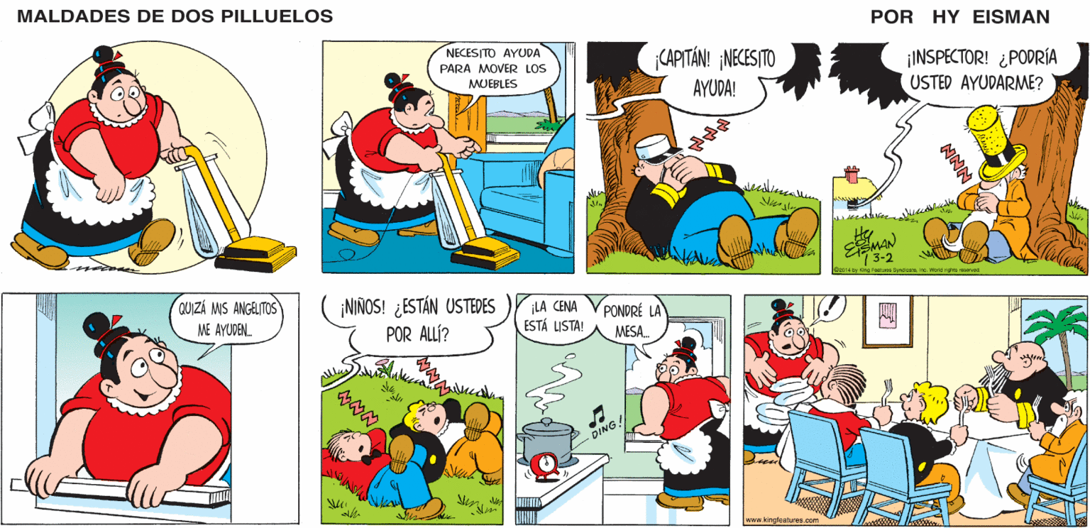 Mammal OCR: MALDADES DE DOS PILLUELOS POR HY EISMAN NECESITO AYUDA ¡CAPITÁN! ¡NECESITO ¡INSPECTOR! ¿PODRÍA USTED AYUDARME? PARA MOVER LOS MUEBLES AYUDA! ked 3-2 C2014 by King Focatures Syndicanainc. Worle rigres reserved (NIÑOS! ¿ESTÁN USTEDES POR ALLÍ? ¡LA CENA ESTÁ LISTA! PONDRÉ LA MESA. DING! www.kingfeatures.com NNN MALDADES DE DOS PILLUELOS POR HY EISMAN NECESITO AYUDA ¡CAPITÁN! ¡NECESITO ¡INSPECTOR! ¿PODRÍA USTED AYUDARME? PARA MOVER LOS MUEBLES AYUDA! ked 3-2 C2014 by King Focatures Syndicanainc. Worle rigres reserved (NIÑOS! ¿ESTÁN USTEDES POR ALLÍ? ¡LA CENA ESTÁ LISTA! PONDRÉ LA MESA. DING! www.kingfeatures.com NNN