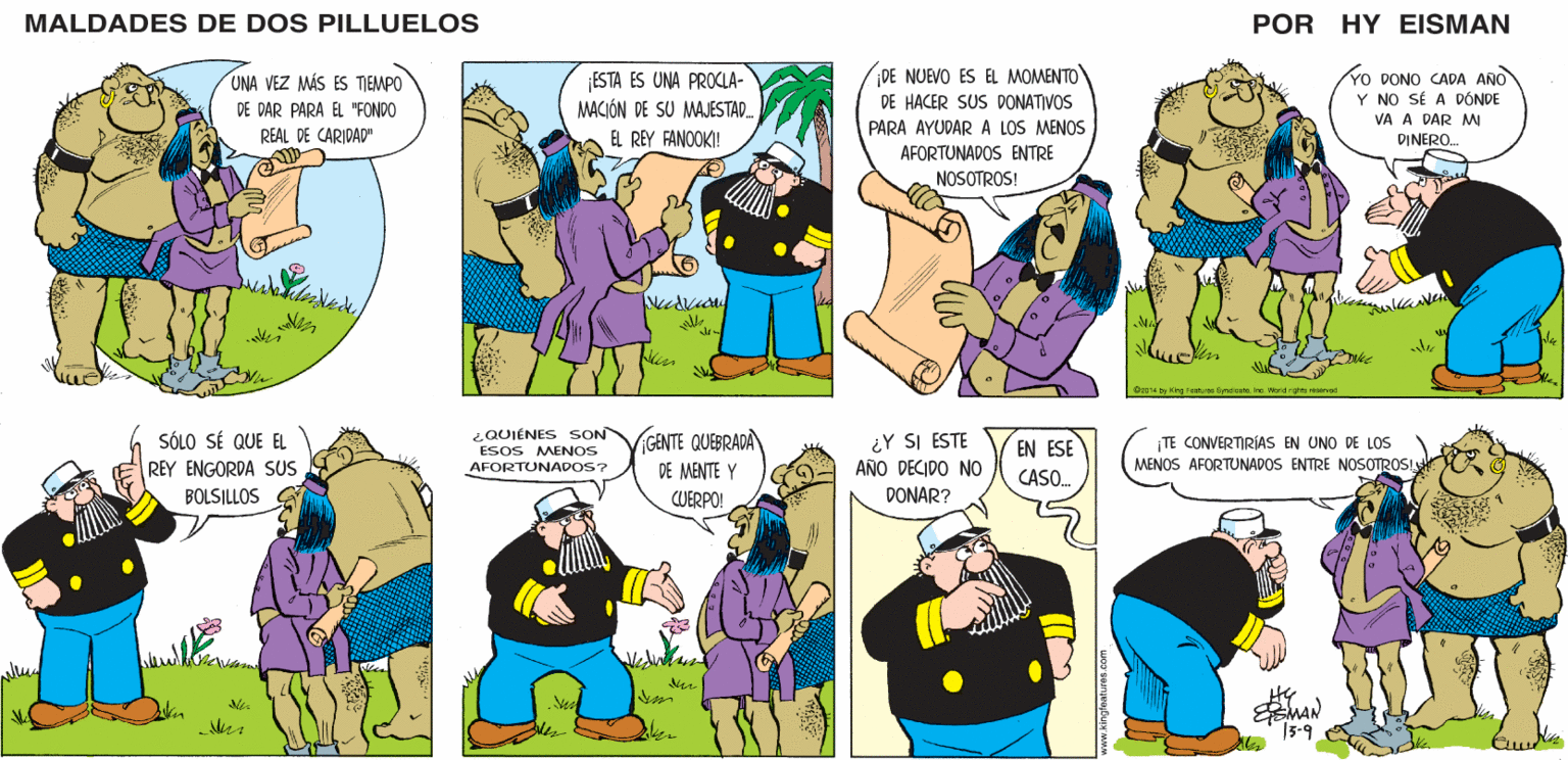 Interaction OCR: MALDADES DE DOS PILLUELOS POR HY EISMAN ¡ESTA ES UNA PROCLA- MACIÓN DE SU MAJESTAD. ¡DE NUEVO ES EL MOMENTO DE HACER SUS DONATIVOS YO DONO CADA ANO Y NO SÉ A DÓNDE VA A DAR MI PARA AYUDAR A LOS MENOS EL REY FANOOKI! DINERO. AFORTUNADOS ENTRE NOSOTROS! y King FoaturesByndiaataInc. World righes reservod ¿QUIÉNES SON ESOS MENOS ¡GENTE QUEBRADA DE MENTE Y CUERPO! ¿Y SI ESTE AÑO DECIDO NO EN ESE TE CONVERTIRÍAS EN UNO DE LOs AFORTUNADOS? MENOS AFORTUNADOS ENTRE NOSOTROS! CASO. DONAR? Vel MAN 13-9 MALDADES DE DOS PILLUELOS POR HY EISMAN ¡ESTA ES UNA PROCLA- MACIÓN DE SU MAJESTAD. ¡DE NUEVO ES EL MOMENTO DE HACER SUS DONATIVOS YO DONO CADA ANO Y NO SÉ A DÓNDE VA A DAR MI PARA AYUDAR A LOS MENOS EL REY FANOOKI! DINERO. AFORTUNADOS ENTRE NOSOTROS! y King FoaturesByndiaataInc. World righes reservod ¿QUIÉNES SON ESOS MENOS ¡GENTE QUEBRADA DE MENTE Y CUERPO! ¿Y SI ESTE AÑO DECIDO NO EN ESE TE CONVERTIRÍAS EN UNO DE LOs AFORTUNADOS? MENOS AFORTUNADOS ENTRE NOSOTROS! CASO. DONAR? Vel MAN 13-9